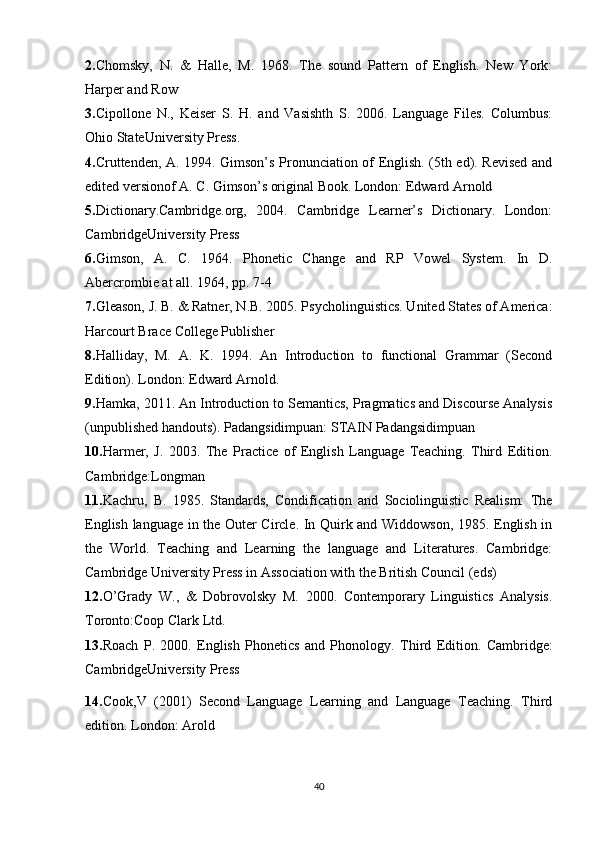 2. Chomsky,   N.   &   Halle,   M.   1968.   The   sound   Pattern   of   English.   New   York:
Harper and Row 
3. Cipollone   N.,   Keiser   S.   H.   and   Vasishth   S.   2006.   Language   Files.   Columbus:
Ohio StateUniversity Press. 
4. Cruttenden, A. 1994. Gimson’s Pronunciation of English. (5th ed). Revised and
edited versionof A. C. Gimson’s original Book. London: Edward Arnold 
5. Dictionary.Cambridge.org,   2004.   Cambridge   Learner’s   Dictionary.   London:
CambridgeUniversity Press 
6. Gimson,   A.   C.   1964.   Phonetic   Change   and   RP   Vowel   System.   In   D.
Abercrombie at all. 1964, pp. 7-4
7. Gleason, J. B. & Ratner, N.B. 2005. Psycholinguistics. United States of America:
Harcourt Brace College Publisher 
8. Halliday,   M.   A.   K.   1994.   An   Introduction   to   functional   Grammar   (Second
Edition). London: Edward Arnold.
9. Hamka, 2011. An Introduction to Semantics, Pragmatics and Discourse Analysis
(unpublished handouts). Padangsidimpuan: STAIN Padangsidimpuan 
10. Harmer,   J.   2003.   The   Practice   of   English   Language   Teaching.   Third   Edition.
Cambridge:Longman 
11. Kachru,   B.   1985.   Standards,   Condification   and   Sociolinguistic   Realism:   The
English language in the Outer Circle. In Quirk and Widdowson, 1985. English in
the   World.   Teaching   and   Learning   the   language   and   Literatures.   Cambridge:
Cambridge University Press in Association with the British Council (eds)
12. O’Grady   W.,   &   Dobrovolsky   M.   2000.   Contemporary   Linguistics   Analysis.
Toronto:Coop Clark Ltd. 
13. Roach   P.   2000.   English   Phonetics   and   Phonology.   Third   Edition.   Cambridge:
CambridgeUniversity Press
14. Cook ,V   (2001)   Second   Language   Learning   and   Language   Teaching.   Third
edition. London: Arold 
40 