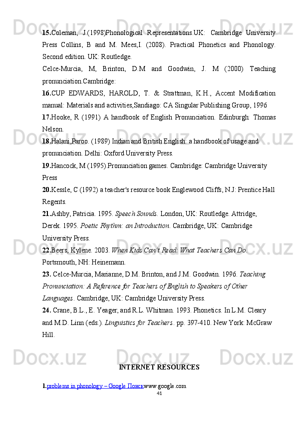 15. Coleman ,   J.(1998)Phonological   Representations.UK:   Cambridge   University
Press   Collins,   B   and   M.   Mees,I.   (2008).   Practical   Phonetics   and   Phonology.
Second edition. UK: Routledge. 
Celce -Murcia,   M,   Brinton,   D.M   and   Goodwin,   J.   M   (2000)   Teaching
pronunciation.Cambridge: 
16. CUP   EDWARDS ,   HAROLD,   T.   &   Strattman,   K.H.,   Accent   Modification
manual: Materials and activities,Sandiago: CA Singular Publishing Group, 1996 
17. Hooke ,   R   (1991)   A   handbook   of   English   Pronunciation.   Edinburgh:   Thomas
Nelson. 
18. Halani ,Paroo. (1989) Indian and British English: a handbook of usage and 
pronunciation. Delhi: Oxford University Press. 
19. Hancock , M (1995).Pronunciation games. Cambridge: Cambridge University 
Press 
20. Kessle , C (1992) a teacher's resource book Englewood Cliffs, N.J: Prentice Hall
Regents.
21. Ashby, Patricia. 1995.  Speech Sounds.  London, UK: Routledge. Attridge, 
Derek. 1995.  Poetic Rhythm: an Introduction . Cambridge, UK: Cambridge 
University Press. 
22. Beers, Kylene. 2003.  When Kids Can’t Read: What Teachers Can Do . 
Portsmouth, NH: Heinemann.
23.  Celce-Murcia, Marianne, D.M. Brinton, and J.M. Goodwin. 1996.  Teaching 
Pronunciation: A Reference for Teachers of English to Speakers of Other 
Languages . Cambridge, UK: Cambridge University Press.
24.  Crane, B.L., E. Yeager, and R.L. Whitman. 1993. Phonetics. In L.M. Cleary 
and M.D. Linn (eds.).  Linguistics for Teachers . pp. 397-410. New York: McGraw 
Hill.
INTERNET RESOURCES
1. problems in phonology        – Google     Поиск    www.google.com
41 