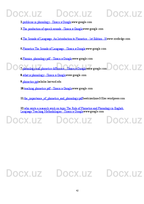 2. problems in phonology -     Поиск        в    Google    www.google.com
3. The production of speech sounds -     Поиск        в    Google    www.google.com
4. The Sounds of Language: An Introduction to Phonetics - 1st Edition - H www.routledge.com
5. Phonetics:The Sounds of Language -     Поиск        в    Google    www.google.com
6. Phonics, phonology pdf -     Поиск        в    Google    www.google.com
7. phonology and phonetics difference -     Поиск        в    Google    www.google.com
8. what is phonology -     Поиск        в    Google    www.google.com
9. phonetics.ppt scholar.harvard.edu
10. teaching phonetics pdf -     Поиск        в    Google    www.google.com
11. the_importance_of_phonetics_and_phonology.pdf beatrizsolinoelt.files.wordpress.com
12. who wrote a research work on topic The Role of Phonetics and Phonology in English 
Language Teaching Methodologies -     Поиск        в    Google    www.google.com
42 