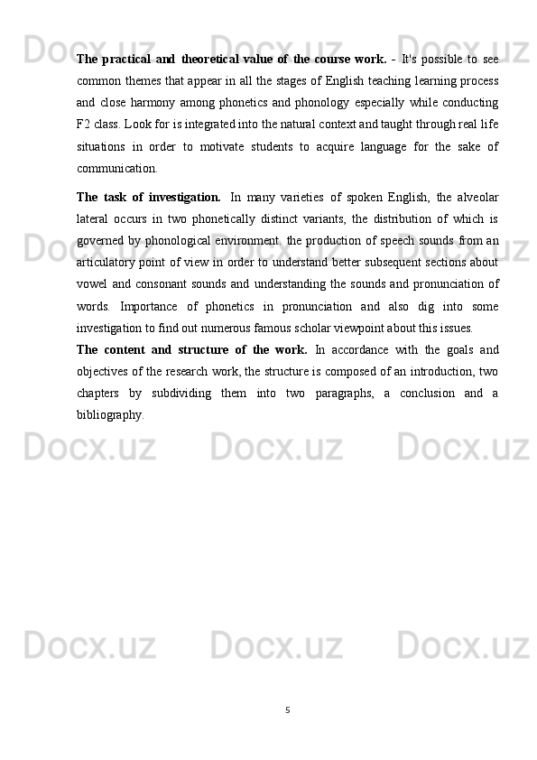 The   practical   and   theoretical   value   of   the   course   work.   -   It's   possible   to   see
common themes that appear in all the stages of English teaching learning process
and   close   harmony   among   phonetics   and   phonology   especially   while   conducting
F2 class. Look for is integrated into the natural context and taught through real life
situations   in   order   to   motivate   students   to   acquire   language   for   the   sake   of
communication.
The   task   of   investigation.   In   many   varieties   of   spoken   English,   the   alveolar
lateral   occurs   in   two   phonetically   distinct   variants,   the   distribution   of   which   is
governed by phonological environment.   the production of speech sounds from an
articulatory point of view in order to understand better subsequent  sections about
vowel   and   consonant   sounds   and   understanding   the   sounds   and   pronunciation   of
words.   Importance   of   phonetics   in   pronunciation   and   also   dig   into   some
investigation to find out numerous famous scholar viewpoint about this issues.
The   content   and   structure   of   the   work.   In   accordance   with   the   goals   and
objectives of the research work, the structure is composed of an introduction, two
chapters   by   subdividing   them   into   two   paragraphs,   a   conclusion   and   a
bibliography.
5 