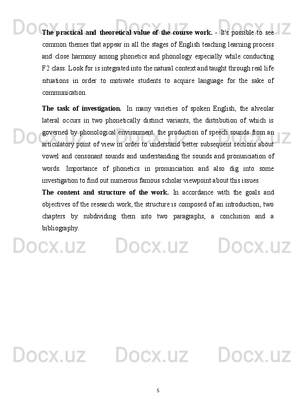 The   practical   and   theoretical   value   of   the   course   work.   -   It's   possible   to   see
common themes that appear in all the stages of English teaching learning process
and   close   harmony   among   phonetics   and   phonology   especially   while   conducting
F2 class. Look for is integrated into the natural context and taught through real life
situations   in   order   to   motivate   students   to   acquire   language   for   the   sake   of
communication.
The   task   of   investigation.   In   many   varieties   of   spoken   English,   the   alveolar
lateral   occurs   in   two   phonetically   distinct   variants,   the   distribution   of   which   is
governed by phonological environment.   the production of speech sounds from an
articulatory point of view in order to understand better subsequent  sections about
vowel   and   consonant   sounds   and   understanding   the   sounds   and   pronunciation   of
words.   Importance   of   phonetics   in   pronunciation   and   also   dig   into   some
investigation to find out numerous famous scholar viewpoint about this issues.
The   content   and   structure   of   the   work.   In   accordance   with   the   goals   and
objectives of the research work, the structure is composed of an introduction, two
chapters   by   subdividing   them   into   two   paragraphs,   a   conclusion   and   a
bibliography.
5
