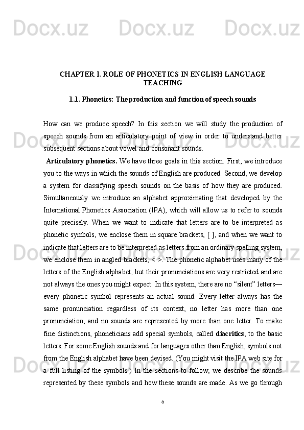 CHAPTER I.  ROLE OF PHONETICS IN ENGLISH LANGUAGE
TEACHING
1.1.  Phonetics:  The production and function of speech sounds
How   can   we   produce   speech?   In   this   section   we   will   study   the   production   of
speech   sounds   from   an   articulatory   point   of   view   in   order   to   understand   better
subsequent sections about vowel and consonant sounds.
  Articulatory phonetics.   We have three goals in this section. First, we introduce
you to the ways in which the sounds of English are produced. Second, we develop
a   system   for   classifying   speech   sounds   on   the   basis   of   how   they   are   produced.
Simultane ously   we   introduce   an   alphabet   approximating   that   developed   by   the
Inter national Phonetics Association  (IPA), which will allow us to refer  to sounds
quite   precisely.   When   we   want   to   indicate   that   letters   are   to   be   interpreted   as
phonetic symbols, we enclose them in square brackets, [ ], and when we want to
indicate that letters are to be interpreted as letters from an ordinary spelling system,
we enclose them in angled brackets, < >. The phonetic alphabet uses many of the
letters of the English alphabet, but their pronunciations are very restricted and are
not always the ones you might expect. In this system, there are no “silent” letters—
every   phonetic   symbol   represents   an   actual   sound.   Every   letter   always   has   the
same   pronunciation   regardless   of   its   context,   no   letter   has   more   than   one
pronunciation,   and   no   sounds   are   represented   by   more   than   one   letter.   To   make
fine distinctions, phoneticians add special  symbols,  called   diacritics , to the basic
letters. For some English sounds and for languages other than English, symbols not
from the English alphabet have been devised. (You might visit the IPA web site for
a   full   listing   of   the   symbols.)   In   the   sections   to   follow,   we   describe   the   sounds
represented by these symbols and how these sounds are made. As we go through
6 