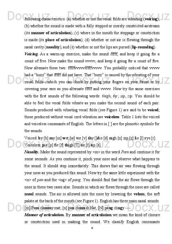 following characteristics: (a) whether or not the vocal folds are vibrating ( voicing );
(b) whether the sound is made with a fully stopped or merely constricted airstream
(its   man ner of articulation ); (c) where in the mouth the stoppage or constriction
is  made (its   place of  articulation );   (d)  whether   or   not  air   is flowing through the
nasal cavity ( nasality ); and (e) whether or not the lips are pursed ( lip-rounding ).
Voicing.   As   a   warm-up   exercise,   make   the   sound   fffff,   and   keep   it   going   for   a
count of five. Now make the sound vvvvv, and keep it going for a count of five.
Now   alternate   these   two:   fffffvvvvvfffffvvvvv.   You   probably   noticed   that   vvvvv
had a “buzz” that fffff did not have. That “buzz” is caused by the vibrating of your
vocal   folds—which   you   can   check   by   putting   your   fingers   on   your   throat   or   by
covering   your   ears   as   you   alternate   fffff   and   vvvvv.   Now   try   the   same   exercises
with   the   first   sounds   of   the   following   words:   thigh ,   thy ;   sip ,   zip .   You   should   be
able   to   feel   the   vocal   folds   vibrate   as   you   make   the   second   sound   of   each   pair.
Sounds produced with vibrating vocal  folds  (see Figure  1)  are said  to be   voiced ;
those produced without vocal cord vibration are  voiceless . Table 1 lists the voiced
and voiceless consonants of English. The letters in [ ] are the phonetic symbols for
the sounds.
Voiced:  b y [b]  m y [m]  w et [w]  v ie [v]  th y [ ] d ie [d]  n igh [n] zip [z]  l ie [l]  r ye [r].
Voiceless.  p ie [p]  f ie [f]  th igh [T]  t ie [t]  s ip [s]
Nasality.   Make the sound represented by <m> in the word  Pam  and continue it for
some seconds.  As you continue it, pinch your  nose  and observe what  happens  to
the   sound.   It   should   stop   immediately.   This   shows   that   air   was   flowing   through
your nose as you produced this sound. Now try the same little experiment with the
<n> of   pan   and the <ng> of   pang . You should find that the air flows through the
nose in these two cases also. Sounds in which air flows through the nose are called
nasal   sounds.   The   air   is   allowed   into   the   nose   by   lowering   the   velum ,   the   soft
palate at the back of the mouth (see Figure 1). English has three main nasal sounds:
[m] Pa m  cla mm y mat, [n] pa n  cla nn ish Nat, [N] pa ng  cli ng y ----.
Manner of articulation.   By   manner of articulation   we mean the kind of closure
or   constriction   used   in   making   the   sound.   We   classify   English   consonants
8 