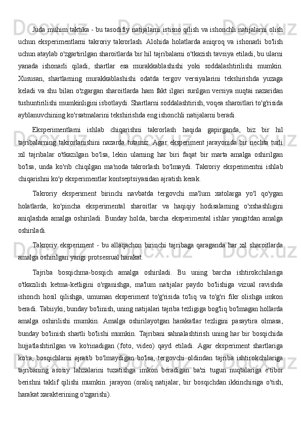 Juda muhim taktika - bu tasodifiy natijalarni istisno qilish va ishonchli natijalarni olish
uchun   eksperimentlarni   takroriy   takrorlash.   Alohida   holatlarda   aniqroq   va   ishonarli   bo'lish
uchun ataylab o'zgartirilgan sharoitlarda bir hil tajribalarni o'tkazish tavsiya etiladi, bu ularni
yanada   ishonarli   qiladi,   shartlar   esa   murakkablashishi   yoki   soddalashtirilishi   mumkin.
Xususan,   shartlarning   murakkablashishi   odatda   tergov   versiyalarini   tekshirishda   yuzaga
keladi  va shu  bilan  o'zgargan sharoitlarda ham  fakt  ilgari  surilgan versiya  nuqtai  nazaridan
tushuntirilishi mumkinligini isbotlaydi. Shartlarni soddalashtirish, voqea sharoitlari to'g'risida
ayblanuvchining ko'rsatmalarini tekshirishda eng ishonchli natijalarni beradi.
Eksperimentlarni   ishlab   chiqarishni   takrorlash   haqida   gapirganda,   biz   bir   hil
tajribalarning   takrorlanishini   nazarda   tutamiz.   Agar   eksperiment   jarayonida   bir   nechta   turli
xil   tajribalar   o'tkazilgan   bo'lsa,   lekin   ularning   har   biri   faqat   bir   marta   amalga   oshirilgan
bo'lsa,   unda   ko'rib   chiqilgan   ma'noda   takrorlash   bo'lmaydi.   Takroriy   eksperimentni   ishlab
chiqarishni ko'p eksperimentlar kontseptsiyasidan ajratish kerak.
Takroriy   eksperiment   birinchi   navbatda   tergovchi   ma'lum   xatolarga   yo'l   qo'ygan
holatlarda,   ko'pincha   eksperimental   sharoitlar   va   haqiqiy   hodisalarning   o'xshashligini
aniqlashda   amalga   oshiriladi.   Bunday   holda,   barcha   eksperimental   ishlar   yangitdan   amalga
oshiriladi.
Takroriy  eksperiment   -   bu  allaqachon   birinchi   tajribaga   qaraganda   har   xil   sharoitlarda
amalga oshirilgan yangi protsessual harakat.
Tajriba   bosqichma-bosqich   amalga   oshiriladi.   Bu   uning   barcha   ishtirokchilariga
o'tkazilish   ketma-ketligini   o'rganishga,   ma'lum   natijalar   paydo   bo'lishiga   vizual   ravishda
ishonch   hosil   qilishga,   umuman   eksperiment   to'g'risida   to'liq   va   to'g'ri   fikr   olishga   imkon
beradi. Tabiiyki, bunday bo'linish, uning natijalari tajriba tezligiga bog'liq bo'lmagan hollarda
amalga   oshirilishi   mumkin.   Amalga   oshirilayotgan   harakatlar   tezligini   pasaytira   olmasa,
bunday bo'linish shartli  bo'lishi  mumkin. Tajribani  sahnalashtirish  uning har  bir  bosqichida
hujjatlashtirilgan   va   ko'rinadigan   (foto,   video)   qayd   etiladi.   Agar   eksperiment   shartlariga
ko'ra,   bosqichlarni   ajratib   bo'lmaydigan   bo'lsa,   tergovchi   oldindan   tajriba   ishtirokchilariga
tajribaning   asosiy   lahzalarini   tuzatishga   imkon   beradigan   ba'zi   tugun   nuqtalariga   e'tibor
berishni   taklif   qilishi   mumkin.   jarayon   (oraliq   natijalar,   bir   bosqichdan   ikkinchisiga   o'tish,
harakat xarakterining o'zgarishi).