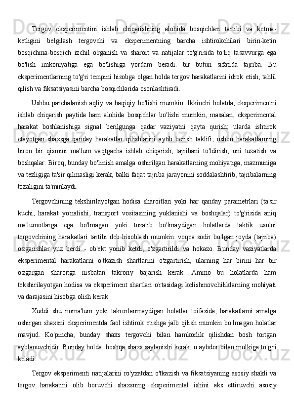 Tergov   eksperimentini   ishlab   chiqarishning   alohida   bosqichlari   tartibi   va   ketma-
ketligini   belgilash   tergovchi   va   eksperimentning   barcha   ishtirokchilari   birin-ketin
bosqichma-bosqich   izchil   o'rganish   va   sharoit   va   natijalar   to'g'risida   to'liq   tasavvurga   ega
bo'lish   imkoniyatiga   ega   bo'lishiga   yordam   beradi.   bir   butun   sifatida   tajriba.   Bu
eksperimentlarning to'g'ri tempini hisobga olgan holda tergov harakatlarini idrok etish, tahlil
qilish va fiksatsiyasini barcha bosqichlarida osonlashtiradi.
Ushbu parchalanish  aqliy va haqiqiy bo'lishi  mumkin. Ikkinchi  holatda, eksperimentni
ishlab   chiqarish   paytida   ham   alohida   bosqichlar   bo'lishi   mumkin,   masalan,   eksperimental
harakat   boshlanishiga   signal   berilgunga   qadar   vaziyatni   qayta   qurish;   ularda   ishtirok
etayotgan   shaxsga   qanday   harakatlar   qilishlarini   aytib   berish   taklifi;   ushbu   harakatlarning
biron   bir   qismini   ma'lum   vaqtgacha   ishlab   chiqarish;   tajribani   to'ldirish;   uni   tuzatish   va
boshqalar. Biroq, bunday bo'linish amalga oshirilgan harakatlarning mohiyatiga, mazmuniga
va tezligiga ta'sir qilmasligi kerak, balki faqat tajriba jarayonini soddalashtirib, tajribalarning
tozaligini ta'minlaydi.
Tergovchining   tekshirilayotgan   hodisa   sharoitlari   yoki   har   qanday   parametrlari   (ta'sir
kuchi,   harakat   yo'nalishi,   transport   vositasining   yuklanishi   va   boshqalar)   to'g'risida   aniq
ma'lumotlarga   ega   bo'lmagan   yoki   tuzatib   bo'lmaydigan   holatlarda   taktik   usulni
tergovchining   harakatlari   tartibi   deb   hisoblash   mumkin.   voqea   sodir   bo'lgan   joyda   (tajriba)
o'zgarishlar   yuz   berdi   -   ob'ekt   yonib   ketdi,   o'zgartirildi   va   hokazo.   Bunday   vaziyatlarda
eksperimental   harakatlarni   o'tkazish   shartlarini   o'zgartirish,   ularning   har   birini   har   bir
o'zgargan   sharoitga   nisbatan   takroriy   bajarish   kerak.   Ammo   bu   holatlarda   ham
tekshirilayotgan hodisa va eksperiment shartlari o'rtasidagi kelishmovchiliklarning mohiyati
va darajasini hisobga olish kerak.
Xuddi   shu   noma'lum   yoki   takrorlanmaydigan   holatlar   toifasida,   harakatlarni   amalga
oshirgan shaxsni  eksperimentda  faol  ishtirok etishga  jalb qilish  mumkin bo'lmagan holatlar
mavjud.   Ko'pincha,   bunday   shaxs   tergovchi   bilan   hamkorlik   qilishdan   bosh   tortgan
ayblanuvchidir. Bunday holda, boshqa shaxs saylanishi kerak, u aybdor bilan mulkiga to'g'ri
keladi.
Tergov eksperimenti natijalarini ro'yxatdan o'tkazish va fiksatsiyaning asosiy shakli va
tergov   harakatini   olib   boruvchi   shaxsning   eksperimental   ishini   aks   ettiruvchi   asosiy