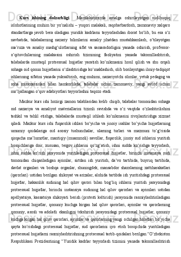 Kurs   ishining   dolzarbligi .     Mamlakatimizda   amalga   oshirilayotgan   sud-huquq
islohotlarining muhim bir yo‘nalishi – yuqori malakali, raqobatbardosh, zamonaviy xalqaro
standartlarga   javob   bera   oladigan   yuridik   kadrlarni   tayyorlashdan   iborat   bo‘lib,   bu   esa   o‘z
navbatida,   talabalarning   nazariy   bilimlarini   amaliy   jihatdan   mustahkamlash,   o‘tilayotgan
ma’ruza   va   amaliy   mashg‘ulotlarning   sifat   va   samaradorligini   yanada   oshirish,   professor-
o‘qituvchilarning   malakasini   oshirish   tizimining   faoliyatini   yanada   takomillashtirish,
talabalarda   mustaqil   protsessual   hujjatlar   yaratish   ko‘nikmasini   hosil   qilish   va   shu   orqali
sohaga oid qonun hujjatlarini o‘zlashtirishga ko‘maklashish, olib borilayotgan ilmiy-tadqiqot
ishlarining sifatini yanada yuksaltirish, eng muhimi, nazariyotchi olimlar, yetuk pedagog va
soha   mutaxassislari   bilan   hamkorlikda,   talabalar   uchun   zamonaviy,   yangi   avlod   uchun
mo‘ljallangan o‘quv adabiyotlari tayyorlashni taqozo etadi.
Mazkur   kurs   ishi   hozirgi   zamon   talablaridan   kelib   chiqib,   talabalar   tomonidan   sohaga
oid   nazariya   va   amaliyot   materiallarini   tizimli   ravishda   va   o‘z   vaqtida   o‘zlashtirilishini
tashkil   va   tahlil   etishga,   talabalarda   mustaqil   ishlash   ko‘nikmasini   rivojlantirishga   xizmat
qiladi.   Mazkur   kurs   ishi   fuqarolik   ishlari   bo‘yicha   va   jinoiy   isahlar   bo’yicha   hujjatlarning
umumiy   qoidalariga   oid   asosiy   tushunchalar,   ularning   turlari   va   mazmuni   to‘g‘risida
qisqacha ma’lumotlar, mantiqiy (muammoli) savollar, fuqarolik, jinoiy sud ishlarini yuritish
bosqichlariga   doir,   xususan,   tergov   ishlarini   qo‘zg‘atish,   ishni   sudda   ko‘rishga   tayyorlash,
ishni   sudda   ko‘rish   jarayonida   yuritiladigan   protsessual   hujjatlar,   birinchi   instansiya   sudi
tomonidan   chiqariladigan   ajrimlar,   sirtdan   ish   yuritish,   da’vo   tartibida,   buyruq   tartibida,
davlat   organlari   va   boshqa   organlar,   shuningdek,   mansabdor   shaxslarning   xattiharakatlari
(qarorlari) ustidan berilgan shikoyat va arizalar, alohida tartibda ish yuritishdagi protsessual
hujjatlar,   hakamlik   sudining   hal   qiluv   qarori   bilan   bog‘liq   ishlarni   yuritish   jarayonidagi
protsessual   hujjatlar,   birinchi   instansiya   sudining   hal   qiluv   qarorlari   va   ajrimlari   ustidan
apellyatsiya,   kassatsiya   shikoyati   berish   (protesti   keltirish)   jarayonida   rasmiylashtiriladigan
protsessual   hujjatlar,   qonuniy   kuchga   kirgan   hal   qiluv   qarorlari,   ajrimlar   va   qarorlarning
qonuniy,   asosli   va   adolatli   ekanligini   tekshirish   jarayonidagi   protsessual   hujjatlar,   qonuniy
kuchga kirgan hal qiluv qarorlari, ajrimlar va qarorlarning yangi ochilgan holatlari bo‘yicha
qayta   ko‘rishdagi   protsessual   hujjatlar,   sud   qarorlarini   ijro   etish   bosqichida   yuritiladigan
protsessual hujjatlarni rasmiylashtirishning protsessual tartib-qoidalari berilgan.“O‘zbekiston
Respublikasi   Prezidentining   “ Yuridik   kadrlar   tayyorlash   tizimini   yanada   takomillashtirish 