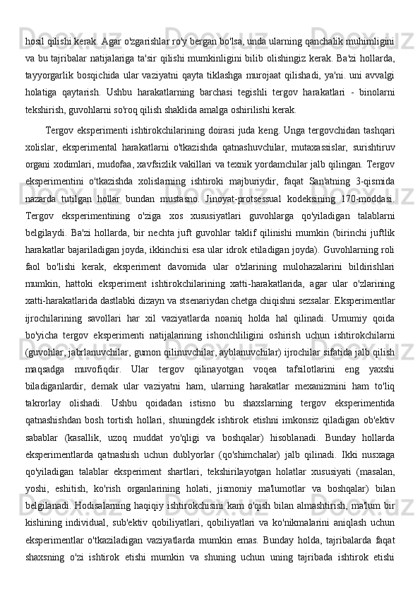 hosil qilishi kerak. Agar o'zgarishlar ro'y bergan bo'lsa, unda ularning qanchalik muhimligini
va bu tajribalar  natijalariga ta'sir  qilishi  mumkinligini  bilib olishingiz kerak. Ba'zi  hollarda,
tayyorgarlik   bosqichida   ular   vaziyatni   qayta  tiklashga   murojaat   qilishadi,   ya'ni.   uni   avvalgi
holatiga   qaytarish.   Ushbu   harakatlarning   barchasi   tegishli   tergov   harakatlari   -   binolarni
tekshirish, guvohlarni so'roq qilish shaklida amalga oshirilishi kerak.
Tergov eksperimenti  ishtirokchilarining doirasi  juda keng. Unga tergovchidan tashqari
xolislar,   eksperimental   harakatlarni   o'tkazishda   qatnashuvchilar,   mutaxassislar,   surishtiruv
organi xodimlari, mudofaa, xavfsizlik vakillari va texnik yordamchilar jalb qilingan. Tergov
eksperimentini   o'tkazishda   xolislarning   ishtiroki   majburiydir,   faqat   San'atning   3-qismida
nazarda   tutilgan   hollar   bundan   mustasno.   Jinoyat-protsessual   kodeksining   170-moddasi.
Tergov   eksperimentining   o'ziga   xos   xususiyatlari   guvohlarga   qo'yiladigan   talablarni
belgilaydi.   Ba'zi   hollarda,   bir   nechta   juft   guvohlar   taklif   qilinishi   mumkin   (birinchi   juftlik
harakatlar bajariladigan joyda, ikkinchisi esa ular idrok etiladigan joyda). Guvohlarning roli
faol   bo'lishi   kerak,   eksperiment   davomida   ular   o'zlarining   mulohazalarini   bildirishlari
mumkin,   hattoki   eksperiment   ishtirokchilarining   xatti-harakatlarida,   agar   ular   o'zlarining
xatti-harakatlarida dastlabki dizayn va stsenariydan chetga chiqishni sezsalar. Eksperimentlar
ijrochilarining   savollari   har   xil   vaziyatlarda   noaniq   holda   hal   qilinadi.   Umumiy   qoida
bo'yicha   tergov   eksperimenti   natijalarining   ishonchliligini   oshirish   uchun   ishtirokchilarni
(guvohlar, jabrlanuvchilar, gumon qilinuvchilar, ayblanuvchilar) ijrochilar sifatida jalb qilish
maqsadga   muvofiqdir.   Ular   tergov   qilinayotgan   voqea   tafsilotlarini   eng   yaxshi
biladiganlardir,   demak   ular   vaziyatni   ham,   ularning   harakatlar   mexanizmini   ham   to'liq
takrorlay   olishadi.   Ushbu   qoidadan   istisno   bu   shaxslarning   tergov   eksperimentida
qatnashishdan   bosh   tortish   hollari,   shuningdek   ishtirok   etishni   imkonsiz   qiladigan   ob'ektiv
sabablar   (kasallik,   uzoq   muddat   yo'qligi   va   boshqalar)   hisoblanadi.   Bunday   hollarda
eksperimentlarda   qatnashish   uchun   dublyorlar   (qo'shimchalar)   jalb   qilinadi.   Ikki   nusxaga
qo'yiladigan   talablar   eksperiment   shartlari,   tekshirilayotgan   holatlar   xususiyati   (masalan,
yoshi,   eshitish,   ko'rish   organlarining   holati,   jismoniy   ma'lumotlar   va   boshqalar)   bilan
belgilanadi. Hodisalarning haqiqiy ishtirokchisini  kam  o'qish bilan almashtirish, ma'lum bir
kishining   individual,   sub'ektiv   qobiliyatlari,   qobiliyatlari   va   ko'nikmalarini   aniqlash   uchun
eksperimentlar   o'tkaziladigan   vaziyatlarda   mumkin   emas.   Bunday   holda,   tajribalarda   faqat
shaxsning   o'zi   ishtirok   etishi   mumkin   va   shuning   uchun   uning   tajribada   ishtirok   etishi