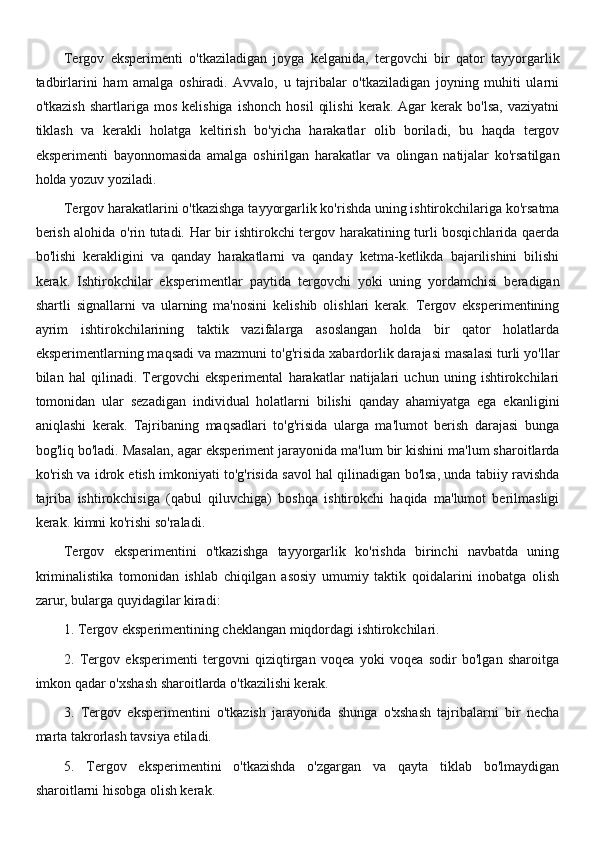 Tergov   eksperimenti   o'tkaziladigan   joyga   kelganida,   tergovchi   bir   qator   tayyorgarlik
tadbirlarini   ham   amalga   oshiradi.   Avvalo,   u   tajribalar   o'tkaziladigan   joyning   muhiti   ularni
o'tkazish   shartlariga   mos   kelishiga   ishonch   hosil   qilishi   kerak.   Agar   kerak  bo'lsa,   vaziyatni
tiklash   va   kerakli   holatga   keltirish   bo'yicha   harakatlar   olib   boriladi,   bu   haqda   tergov
eksperimenti   bayonnomasida   amalga   oshirilgan   harakatlar   va   olingan   natijalar   ko'rsatilgan
holda yozuv yoziladi.
Tergov harakatlarini o'tkazishga tayyorgarlik ko'rishda uning ishtirokchilariga ko'rsatma
berish alohida o'rin tutadi. Har bir ishtirokchi tergov harakatining turli bosqichlarida qaerda
bo'lishi   kerakligini   va   qanday   harakatlarni   va   qanday   ketma-ketlikda   bajarilishini   bilishi
kerak.   Ishtirokchilar   eksperimentlar   paytida   tergovchi   yoki   uning   yordamchisi   beradigan
shartli   signallarni   va   ularning   ma'nosini   kelishib   olishlari   kerak.   Tergov   eksperimentining
ayrim   ishtirokchilarining   taktik   vazifalarga   asoslangan   holda   bir   qator   holatlarda
eksperimentlarning maqsadi va mazmuni to'g'risida xabardorlik darajasi masalasi turli yo'llar
bilan   hal   qilinadi.   Tergovchi   eksperimental   harakatlar   natijalari   uchun   uning   ishtirokchilari
tomonidan   ular   sezadigan   individual   holatlarni   bilishi   qanday   ahamiyatga   ega   ekanligini
aniqlashi   kerak.   Tajribaning   maqsadlari   to'g'risida   ularga   ma'lumot   berish   darajasi   bunga
bog'liq bo'ladi. Masalan, agar eksperiment jarayonida ma'lum bir kishini ma'lum sharoitlarda
ko'rish va idrok etish imkoniyati to'g'risida savol hal qilinadigan bo'lsa, unda tabiiy ravishda
tajriba   ishtirokchisiga   (qabul   qiluvchiga)   boshqa   ishtirokchi   haqida   ma'lumot   berilmasligi
kerak. kimni ko'rishi so'raladi.
Tergov   eksperimentini   o'tkazishga   tayyorgarlik   ko'rishda   birinchi   navbatda   uning
kriminalistika   tomonidan   ishlab   chiqilgan   asosiy   umumiy   taktik   qoidalarini   inobatga   olish
zarur, bularga quyidagilar kiradi:
1. Tergov eksperimentining cheklangan miqdordagi ishtirokchilari.
2.   Tergov   eksperimenti   tergovni   qiziqtirgan   voqea   yoki   voqea   sodir   bo'lgan   sharoitga
imkon qadar o'xshash sharoitlarda o'tkazilishi kerak.
3.   Tergov   eksperimentini   o'tkazish   jarayonida   shunga   o'xshash   tajribalarni   bir   necha
marta takrorlash tavsiya etiladi.
5.   Tergov   eksperimentini   o'tkazishda   o'zgargan   va   qayta   tiklab   bo'lmaydigan
sharoitlarni hisobga olish kerak.