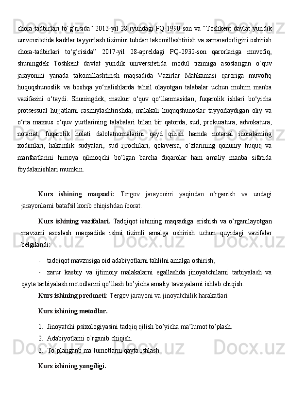 chora-tadbirlari to‘g‘risida ” 2013-yil 28-iyundagi PQ-1990-son va “ Toshkent davlat yuridik
universitetida kadrlar tayyorlash tizimini tubdan takomillashtirish va samaradorligini oshirish
chora-tadbirlari   to‘g‘risida ”   2017-yil   28-apreldagi   PQ-2932-son   qarorlariga   muvofiq,
shuningdek   Toshkent   davlat   yuridik   universitetida   modul   tizimiga   asoslangan   o‘quv
jarayonini   yanada   takomillashtirish   maqsadida   Vazirlar   Mahkamasi   qaroriga   muvofiq
huquqshunoslik   va   boshqa   yo‘nalishlarda   tahsil   olayotgan   talabalar   uchun   muhim   manba
vazifasini   o‘taydi.   Shuningdek,   mazkur   o‘quv   qo‘llanmasidan,   fuqarolik   ishlari   bo‘yicha
protsessual   hujjatlarni   rasmiylashtirishda,   malakali   huquqshunoslar   tayyorlaydigan   oliy   va
o‘rta   maxsus   o‘quv   yurtlarining   talabalari   bilan   bir   qatorda,   sud,   prokuratura,   advokatura,
notariat,   fuqarolik   holati   dalolatnomalarini   qayd   qilish   hamda   notarial   idoralarning
xodimlari,   hakamlik   sudyalari,   sud   ijrochilari,   qolaversa,   o‘zlarining   qonuniy   huquq   va
manfaatlarini   himoya   qilmoqchi   bo‘lgan   barcha   fuqarolar   ham   amaliy   manba   sifatida
foydalanishlari mumkin. 
Kurs   ishining   maqsadi:   Tergov   jarayonini   yaqindan   o’rganish   va   undagi
jarayonlarni batafsil korib chiqishdan iborat.
Kurs   ishining   vazifalari.   Tadqiqot   ishining   maqsadiga   erishish   va   o’rganilayotgan
mavzuni   asoslash   maqsadida   ishni   tizimli   amalga   oshirish   uchun   quyidagi   vazifalar
belgilandi:
- tadqiqot mavzusiga oid adabiyotlarni tahlilni amalga oshirish;
- zarur   kasbiy   va   ijtimoiy   malakalarni   egallashda   jinoyatchilarni   tarbiyalash   va
qayta tarbiyalash metodlarini qo’llash bo’yicha amaliy tavsiyalarni ishlab chiqish.
Kurs ishining predmeti : Tergov jarayoni va jinoyatchilik harakatlari
Kurs ishining  metodlar.
1. Jinoyatchi psixologiyasini tadqiq qilish bo’yicha ma’lumot to’plash.
2. Adabiyotlarni o’rganib chiqish.
3. To`planganb ma’lumotlarni qayta ishlash
Kurs ishining  yangiligi.