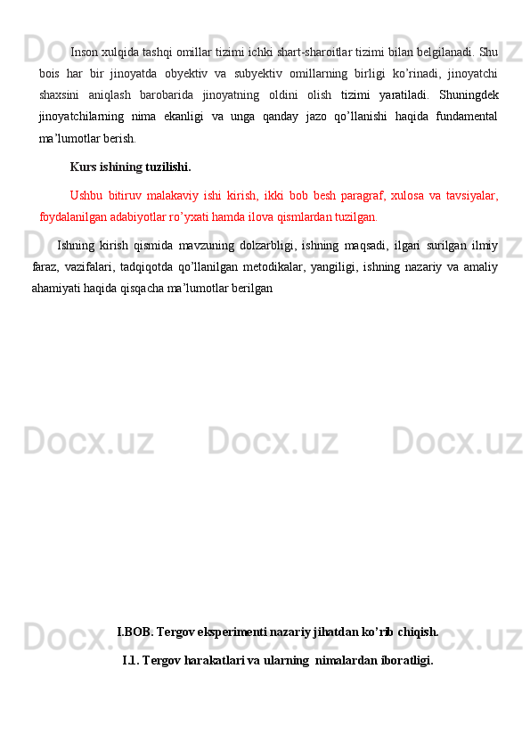 Inson xulqida tashqi omillar tizimi ichki shart-sharoitlar tizimi bilan belgilanadi. Shu
bois   har   bir   jinoyatda   obyektiv   va   subyektiv   omillarning   birligi   ko’rinadi,   jinoyatchi
shaxsini   aniqlash   barobarida   jinoyatning   oldini   olish   tizimi   yaratiladi.   Shuningdek
jinoyatchilarning   nima   ekanligi   va   unga   qanday   jazo   qo’llanishi   haqida   fundamental
ma’lumotlar berish.
Kurs ishining  tuzilishi.
Ushbu   bitiruv   malakaviy   ishi   kirish,   ikki   bob   besh   paragraf,   xulosa   va   tavsiyalar,
foydalanilgan adabiyotlar ro’yxati hamda ilova qismlardan tuzilgan.
Ishning   kirish   qismida   mavzuning   dolzarbligi,   ishning   maqsadi,   ilgari   surilgan   ilmiy
faraz,   vazifalari,   tadqiqotda   qo’llanilgan   metodikalar,   yangiligi,   ishning   nazariy   va   amaliy
ahamiyati haqida qisqacha ma’lumotlar berilgan
I.BOB. Tergov eksperimenti nazariy jihatdan ko’rib chiqish.
I.1. Tergov harakatlari va ularning  nimalardan iboratligi. 