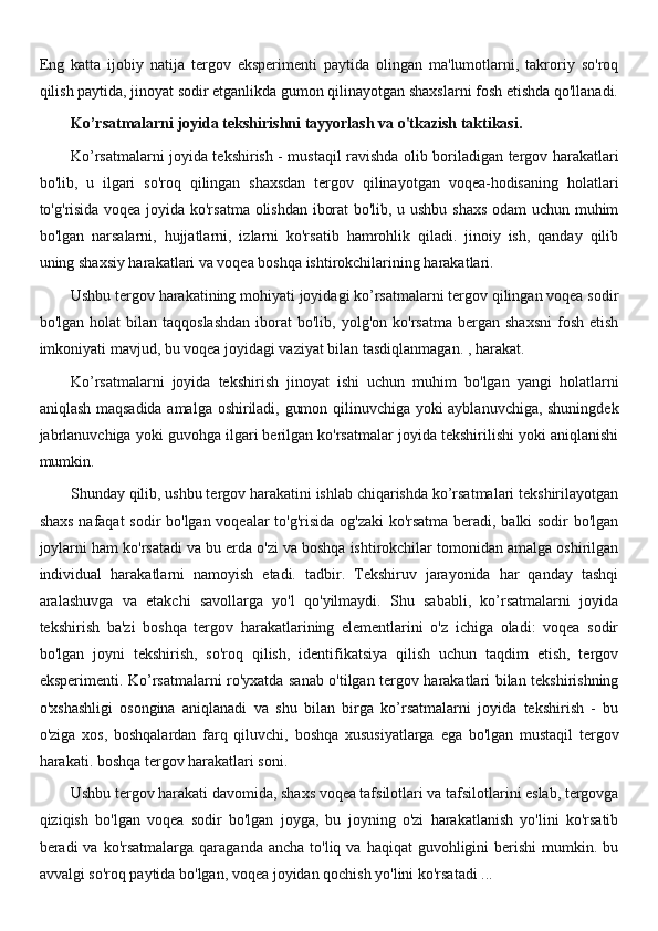 Eng   katta   ijobiy   natija   tergov   eksperimenti   paytida   olingan   ma'lumotlarni,   takroriy   so'roq
qilish paytida, jinoyat sodir etganlikda gumon qilinayotgan shaxslarni fosh etishda qo'llanadi.
Ko’rsatmalarni joyida tekshirishni tayyorlash va o'tkazish taktikasi.
Ko’rsatmalarni joyida tekshirish - mustaqil ravishda olib boriladigan tergov harakatlari
bo'lib,   u   ilgari   so'roq   qilingan   shaxsdan   tergov   qilinayotgan   voqea-hodisaning   holatlari
to'g'risida voqea joyida ko'rsatma olishdan iborat bo'lib, u ushbu shaxs odam uchun muhim
bo'lgan   narsalarni,   hujjatlarni,   izlarni   ko'rsatib   hamrohlik   qiladi.   jinoiy   ish,   qanday   qilib
uning shaxsiy harakatlari va voqea boshqa ishtirokchilarining harakatlari.
Ushbu tergov harakatining mohiyati joyidagi ko’rsatmalarni tergov qilingan voqea sodir
bo'lgan  holat  bilan  taqqoslashdan  iborat  bo'lib,  yolg'on  ko'rsatma   bergan  shaxsni   fosh   etish
imkoniyati mavjud, bu voqea joyidagi vaziyat bilan tasdiqlanmagan. , harakat.
Ko’rsatmalarni   joyida   tekshirish   jinoyat   ishi   uchun   muhim   bo'lgan   yangi   holatlarni
aniqlash maqsadida amalga oshiriladi, gumon qilinuvchiga yoki ayblanuvchiga, shuningdek
jabrlanuvchiga yoki guvohga ilgari berilgan ko'rsatmalar joyida tekshirilishi yoki aniqlanishi
mumkin.
Shunday qilib, ushbu tergov harakatini ishlab chiqarishda ko’rsatmalari tekshirilayotgan
shaxs nafaqat sodir bo'lgan voqealar to'g'risida og'zaki ko'rsatma beradi, balki sodir bo'lgan
joylarni ham ko'rsatadi va bu erda o'zi va boshqa ishtirokchilar tomonidan amalga oshirilgan
individual   harakatlarni   namoyish   etadi.   tadbir.   Tekshiruv   jarayonida   har   qanday   tashqi
aralashuvga   va   etakchi   savollarga   yo'l   qo'yilmaydi.   Shu   sababli,   ko’rsatmalarni   joyida
tekshirish   ba'zi   boshqa   tergov   harakatlarining   elementlarini   o'z   ichiga   oladi:   voqea   sodir
bo'lgan   joyni   tekshirish,   so'roq   qilish,   identifikatsiya   qilish   uchun   taqdim   etish,   tergov
eksperimenti. Ko’rsatmalarni ro'yxatda sanab o'tilgan tergov harakatlari bilan tekshirishning
o'xshashligi   osongina   aniqlanadi   va   shu   bilan   birga   ko’rsatmalarni   joyida   tekshirish   -   bu
o'ziga   xos,   boshqalardan   farq   qiluvchi,   boshqa   xususiyatlarga   ega   bo'lgan   mustaqil   tergov
harakati. boshqa tergov harakatlari soni.
Ushbu tergov harakati davomida, shaxs voqea tafsilotlari va tafsilotlarini eslab, tergovga
qiziqish   bo'lgan   voqea   sodir   bo'lgan   joyga,   bu   joyning   o'zi   harakatlanish   yo'lini   ko'rsatib
beradi  va  ko'rsatmalarga  qaraganda  ancha  to'liq  va  haqiqat  guvohligini  berishi   mumkin. bu
avvalgi so'roq paytida bo'lgan, voqea joyidan qochish yo'lini ko'rsatadi ...