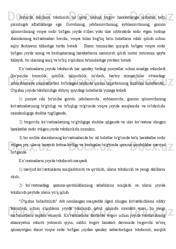Joylarda   dalillarni   tekshirish   bir   qator   boshqa   tergov   harakatlariga   nisbatan   ba'zi
psixologik   afzalliklarga   ega.   Guvohning,   jabrlanuvchining,   ayblanuvchining,   gumon
qilinuvchining   voqea   sodir   bo'lgan   joyda   o'zlari   yoki   ular   ishtirokida   sodir   etgan   boshqa
shaxslarning   ko'rsatmalari   berishi,   voqea   bilan   bog'liq   ba'zi   holatlarni   eslab   qolish   uchun
aqliy   faoliyatni   tiklashga   turtki   beradi.   .   Shaxs   tomonidan   qiziqish   bo'lgan   voqea   sodir
bo'lgan   joyda   uning   va   boshqalarning   harakatlarini   namoyish   qilish   motor   xotirasini   qayta
tiklaydi, bu ularning aniq va to'liq o'qilishini ta'minlashga yordam beradi.
Ko’rsatmalarni joyida tekshirish har qanday turdagi jinoyatlar uchun amalga oshiriladi
(ko'pincha   bezorilik,   qotillik,   talonchilik,   zo'rlash,   harbiy   xizmatchilar   o'rtasidagi
subordinatsiya munosabatlari bo'lmagan taqdirda qonun hujjatlarining buzilishi  holatlarida).
O'qishni joyida tekshirishga ehtiyoj quyidagi holatlarda yuzaga keladi:
1)   jinoyat   ishi   bo'yicha   guvoh,   jabrlanuvchi,   ayblanuvchi,   gumon   qilinuvchining
ko'rsatmalarining   to'g'riligi   va   to'liqligi   to'g'risida   voqea   joyida   aniqlanishi   va   to'ldirilishi
mumkinligiga shubha tug'ilganda;
2)   tergovchi   ko’rsatmalarning   to'g'riligiga   shubha   qilganda   va   ular   ko’rsatma   olingan
harakatlar sodir etilgan joyda tekshirilishi mumkin;
3) bir nechta shaxslarning ko'rsatmalarida bir xil holatlar to'g'risida ba'zi harakatlar sodir
etilgan joy, ularni bajarish ketma-ketligi va boshqalar to'g'risida qarama-qarshiliklar mavjud
bo'lganda.
Ko’rsatmalarni joyida tekshirish maqsadi:
1) mavjud ko’rsatmalarni aniqlashtirish va qo'shish, ularni tekshirish va yangi dalillarni
olish;
2)   ko’rsatmadagi   qarama-qarshiliklarning   sabablarini   aniqlash   va   ularni   joyida
tekshirish paytida ularni yo'q qilish.
"O'qishni   birlashtirish"   deb   nomlangan   maqsadda   ilgari   olingan   ko'rsatkichlarni   oddiy
takrorlash   uchun   o'qishlarni   joyida   tekshirish   qabul   qilinishi   mumkin   emas,   bu   yangi
ma'lumotlarni  taqdim  etmaydi. Ko’rsatmalarni  dastlabki  tergov uchun joyida tekshirishning
ahamiyatini   oshirib   yuborish   qiyin,   ushbu   tergov   harakati   davomida   tergovchi   so'roq
qilinayotgan   shaxs   voqea   sodir   bo'lgan   joydan   qanday   xabardorligini   tekshirish,   aniqlik