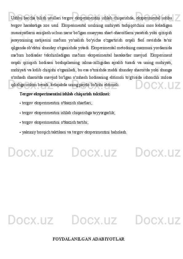 Ushbu  barcha  bilish   usullari   tergov  eksperimentini   ishlab  chiqarishda,  eksperimental   ushbu
tergov   harakatiga   xos   usul.   Eksperimental   usulning   mohiyati   tadqiqotchini   mos   keladigan
xususiyatlarni aniqlash uchun zarur bo'lgan muayyan shart-sharoitlarni yaratish yoki qiziqish
jarayonining   natijasini   ma'lum   yo'nalish   bo'yicha   o'zgartirish   orqali   faol   ravishda   ta'sir
qilganda ob'ektni shunday o'rganishda yotadi. Eksperimental metodning mazmuni yordamida
ma'lum   hodisalar   tekshiriladigan   ma'lum   eksperimental   harakatlar   mavjud.   Eksperiment
orqali   qiziqish   hodisasi   boshqalarning   xilma-xilligidan   ajralib   turadi   va   uning   mohiyati,
mohiyati va kelib chiqishi o'rganiladi, bu esa o'tmishda xuddi shunday sharoitda yoki shunga
o'xshash  sharoitda  mavjud  bo'lgan   o'xshash  hodisaning   ehtimoli  to'g'risida   ishonchli  xulosa
qilishga imkon beradi. kelajakda uning paydo bo'lishi ehtimoli.
Tergov eksperimentini ishlab chiqarish taktikasi:
 tergov eksperimentini o'tkazish shartlari;
 tergov eksperimentini ishlab chiqarishga tayyorgarlik;
 tergov eksperimentini o'tkazish tartibi;
 yakuniy bosqich taktikasi va tergov eksperimentini baholash.
FOYDALANILGAN ADABIYOTLAR 