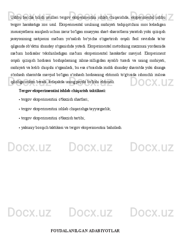 Ushbu  barcha  bilish   usullari   tergov  eksperimentini   ishlab  chiqarishda,  eksperimental   ushbu
tergov   harakatiga   xos   usul.   Eksperimental   usulning   mohiyati   tadqiqotchini   mos   keladigan
xususiyatlarni aniqlash uchun zarur bo'lgan muayyan shart-sharoitlarni yaratish yoki qiziqish
jarayonining   natijasini   ma'lum   yo'nalish   bo'yicha   o'zgartirish   orqali   faol   ravishda   ta'sir
qilganda ob'ektni shunday o'rganishda yotadi. Eksperimental metodning mazmuni yordamida
ma'lum   hodisalar   tekshiriladigan   ma'lum   eksperimental   harakatlar   mavjud.   Eksperiment
orqali   qiziqish   hodisasi   boshqalarning   xilma-xilligidan   ajralib   turadi   va   uning   mohiyati,
mohiyati va kelib chiqishi o'rganiladi, bu esa o'tmishda xuddi shunday sharoitda yoki shunga
o'xshash  sharoitda  mavjud  bo'lgan   o'xshash  hodisaning   ehtimoli  to'g'risida   ishonchli  xulosa
qilishga imkon beradi. kelajakda uning paydo bo'lishi ehtimoli.
Tergov eksperimentini ishlab chiqarish taktikasi:
 tergov eksperimentini o'tkazish shartlari;
 tergov eksperimentini ishlab chiqarishga tayyorgarlik;
 tergov eksperimentini o'tkazish tartibi;
 yakuniy bosqich taktikasi va tergov eksperimentini baholash.
FOYDALANILGAN ADABIYOTLAR