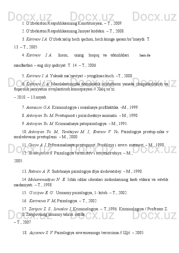 1. O’zbekiston Respublikasining Konstitusiyasi .  – T., 2009.
2. O’zbekiston Respublikasining Jinoyat kodeksi. – T., 2008.
3. Karimov I.A . O’zbek xalqi hech qachon, hech kimga qaram bo’lmaydi.  T.
13. – T., 2005.
4.  Karimov I. A . Inson, uning huquq va erkinliklari hamda
manfaatlari – eng oliy qadriyat. T. 14. – T., 2006.
5. Karimov I. A . Yuksak ma’naviyat – yengilmas kuch. –T., 2008.
6. Karimov I. A . Mamlakatimizda demokratik islohotlarni  yanada chuqurlashtirish va
fuqarolik jamiyatini rivojlantirish konsepsiyasi // Xalq so’zi.
– 2010. – 13 noyab.
7. Avanesov G.A . Kriminologiya i sosialnaya profilaktika. –M., 1999.
8. Antonyan Yu. M .  Prestupnost i psixicheskiye anomalii. – M., 1990.
9. Antonyan Yu. M . Kriminalnaya patopsixologiya. – M., 1991.
10. Antonyan   Yu.   M.,   Yenikeyev   M.   I.,   Eminov   V.   Ye .   Psixologiya   prestup-nika   v
rassledovanii prestuplenii. – M., 2000.
11. Gurov A. I . Prfessionalnaya prestupnost. Proshloye i sovre- mennost. – M., 1990.
12. Yenikopolov.S.  Psixologiya terroristov i seriyn ы x ubiys. – M.,
2005.
13. Ratinov A. R . Sudebnaya psixologiya dlya sledovateley. – M., 1990.
14. Muhammadiyev   N .   E.   Ichki   ishlar   idoralari   xodimlarining   kasb   etikasi   va   estetik
madaniyati. – T., 1998
15. G’oziyev E. G’ . Umumiy psixologiya, 1- kitob. – T., 2002.
16. Karimova V. M .  Psixologiya. – T., 2002.
17. Zaripov Z. S., Ismailov I . Kriminologiya. – T.,1996. Kriminologiya / Professor Z.
S. Zaripovning umumiy tahriri ostida.
– T., 2007
18. Asyamov S. V . Psixologiya sovremennogo terrorizma //  Щ it. – 2005. 