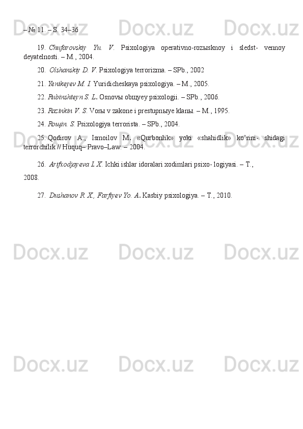 – № 11. – S. 34–36
19. Chufarovskiy   Yu.   V .   Psixologiya   operativno-roz ы sknoy   i   sledst-   vennoy
deyatelnosti. – M., 2004.
20. Olshanskiy D. V . Psixologiya terrorizma. – SPb., 2002
21. Yenikeyev M. I.  Yuridicheskaya psixologiya. – M., 2005.
22. Rubinshteyn S. L .  Osnov ы  ob щ yey psixologii. – SPb., 2006.
23. Razinkin V. S . Vor ы  v zakone i prestupn ы ye klan ы . – M., 1995.
24. Ro щ in. S.  Psixologiya terrorista. – SPb., 2004.
25. Qodirov   A.,   Ismoilov   M .   «Qurbonlik»   yoki   «shahidlik»   ko’rini-   shidagi
terrorchilik // Huquq– Pravo–Law. – 2004.
26. Arifxodjayeva I .  X . Ichki ishlar idoralari xodimlari psixo- logiyasi. – T.,
2008.
27. Dushanov R. X., Farfiyev Yo. A .  Kasbiy psixologiya. – T., 2010. 