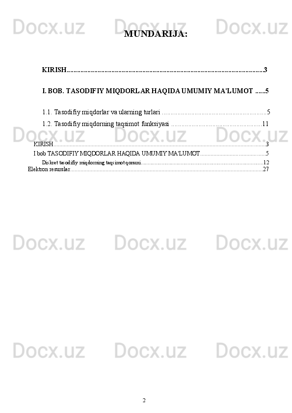 2MUNDARIJA:
KIRISH...................................................................................................................3
I. BOB.   TASODIFIY MIQDORLAR HAQIDA UMUMIY MA'LUMOT ...... 5
1.1.  Tasodifiy miqdorlar va ularning turlari ........... ..................................................5
1.2.   Tasodifiy miqdorning taqsimot funksiyasi ................................................... ..11
KIRISH ................................................................................................................................................ 3
I bob TASODIFIY MIQDORLAR HAQIDA UMUMIY MA'LUMOT ............................................ 5
Diskret tasodifiy miqdorning taqsimot qonuni. ........................................................................................ 12
Elektron resurslar ................................................................................................................................... 27 