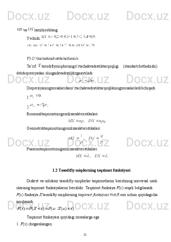 11va larnihisoblang.
Ye chish.
V) O’ rtachakvadratik chetlanish.
Ta’rif. tasodifiymiqdor ning o’rtachakvadratiktarqoqligi   (standartchetlashishi)
debdispersiyadan olingankvadratildizgaaytiladi:
Dispersiyaningxossalaridano’rtachakvadratiktarqoqlikningxossalarikelibchiqadi: 
1.
2.
Binomialtaqsimotningsonlixarakteristikalari:
Geometriktaqsimotning sonlixarakteristikalari:
Puassontaqsimotining sonlixarakteristikalari:
1.2 Tasodifiy miqdorning taqsimot funksiyasi
Diskret va uzluksiz tasodifiy miqdorlar taqsimotlarini berishning universal usuli
ularning taqsimot funksiyalarini berishdir. Taqsimot funksiya  F ( x ) orqali belgilanadi. 
F ( x ) funksiya  X  tasodifiy miqdorning  taqsimot funksiyasi  x  R  son uchun quyidagicha
aniqlanadi.( ) { } { : ( ) }	F x P X x P X x	 	   
.
Taqsimot funksiyasi quyidagi xossalarga ega:
1. F ( x ) chegaralangan: 