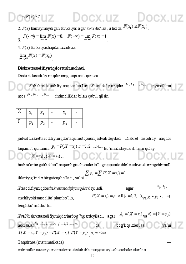 120 ( ) 1	F x	 .
2. F ( x ) kamaymaydigan funksiya: agar  x
1 < x
2 bo‘lsa, u holda  1 2	
( ) ( )F x F x	
.
3.	
( ) lim ( ) 0, ( ) lim ( ) 1	x x	F F x F F x	    	       .
4. F ( x ) funksiyachapdanuzluksiz:
0 0
0lim ( ) ( )
x x F x F x
  
.
Diskrеttasоdifiymiqdоrtushunchasi.
Diskret tasodifiy miqdorning taqsimot qonuni.
X -diskret tasodifiy miqdor bo‘lsin.  X  tasodifiy miqdor 	
1 2, , ..., , ...	n	x x x  qiymatlarni
mos  1 2	
, , ..., , ... n	p p p
 ehtimolliklar bilan qabul qilsin: 
X	
1
x	2x …	nx …
P	
1p	2p …	np …
jadvaldiskrettasodifiymiqdortaqsimotqonunijadvalideyiladi.   Diskret   tasodifiy   miqdor
taqsimot qonunini 
{ }, 1, 2, ..., , ...	i ip P X x i n	   ko‘rinishdayozish ham qulay.
1 2	
{ }, { }, ...X x X x	 
hodisalarbirgalikdabo‘lmaganligiuchunularto‘lagruppanitashkiletadivaularningehtimoll
iklariyig‘indisibirgatengbo‘ladi, ya’ni	
{ } 1	i i	i i	
p P X x	  	  .
X tasodifiymiqdor diskrettasodifiymiqdor deyiladi,   agar   1 2	
, , ...	x x
chekliyokisanoqlito‘plambo‘lib,  	
{ } 0 ( 1, 2, ...)	i i	P X x p i	    va	1 2	... 1	p p	  
tengliko‘rinlibo‘lsa. 
X va Y diskrettasodifiymiqdorlar bog‘liqsiz deyiladi,   agar  	
{ }	i iA X x	  va	{ }	i jB Y y	 
hodisalar	
1, 2, ..., , 1, 2, ...,	i n j m     da   bog‘liqsizbo‘lsa,   ya’ni	
{ , } { } { }	i j i j	P X x Y y P X x P Y y	     
, , .n m 
Taqsimot   (matematikada)   —
ehtimollarnazariyasivamatematikstatistikaningasosiytushunchalaridanbiri. 