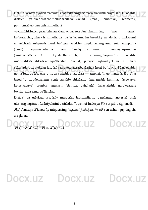 13Ehtimollarnazariyasivamatematikstatistikaninganiqmasalalaridauchraydigan T., odatda,
diskret,   ya nialohidaehtimolliklarbilananiklanadi   (mas.,   binomial,   geometrik,ʼ
polinomialvaPuassontaqsimotlari)
yokizichlikfunksiyalaribilananiklanuvchiabsolyutuzluksiztipdagi   (mas.,   normal,
ko rsatkichli,   tekis)   taqsimotlardir.   Ba zi   taqsimotlar   tasodifiy   miqdorlarni   funksional	
ʻ ʼ
almashtirish   natijasida   hosil   bo lgan   tasodifiy   miqdorlarning   aniq   yoki   asimptotik	
ʻ
(limit)   taqsimotisifatida   ham   hosilqilinishimumkin.   Bundaytaqsimotlar
(xmkvadrattaqsimot,   Styudenttaqsimoti,   FisherningFtaqsimoti)   odatda,
matematikstatistikadakengqo llaniladi.   Tabiat,   jamiyat,   iqtisodiyot   va   shu   kabi	
ʻ
sohalarda uchraydigan tasodifiy jarayonlarni ifodalashda hosil bo luvchi T.lar, odatda,	
ʻ
noma lum  bo lib, ular  o rniga  statistik analoglari  — empirik T. qo llaniladi. Bu T.lar	
ʼ ʻ ʻ ʻ
tasodifiy   miqdorlarning   sonli   xarakteristikalarini   (matematik   kutilma,   dispersiya,
korrelyatsiya)   taqribiy   aniqlash   (statistik   baholash)   davastatistik   gipotezalarni
tekshirishda keng qo llaniladi.	
ʻ
Diskret   va   uzluksiz   tasodifiy   miqdorlar   taqsimotlarini   berishning   universal   usuli
ularning taqsimot funksiyalarini berishdir. Taqsimot funksiya  F ( x ) orqali belgilanadi. 
F ( x ) funksiya  X  tasodifiy miqdorning  taqsimot funksiyasi  x  R  son uchun quyidagicha
aniqlanadi:	
( ) { } { : ( ) }	F x P X x P X x	 	   
.                                 