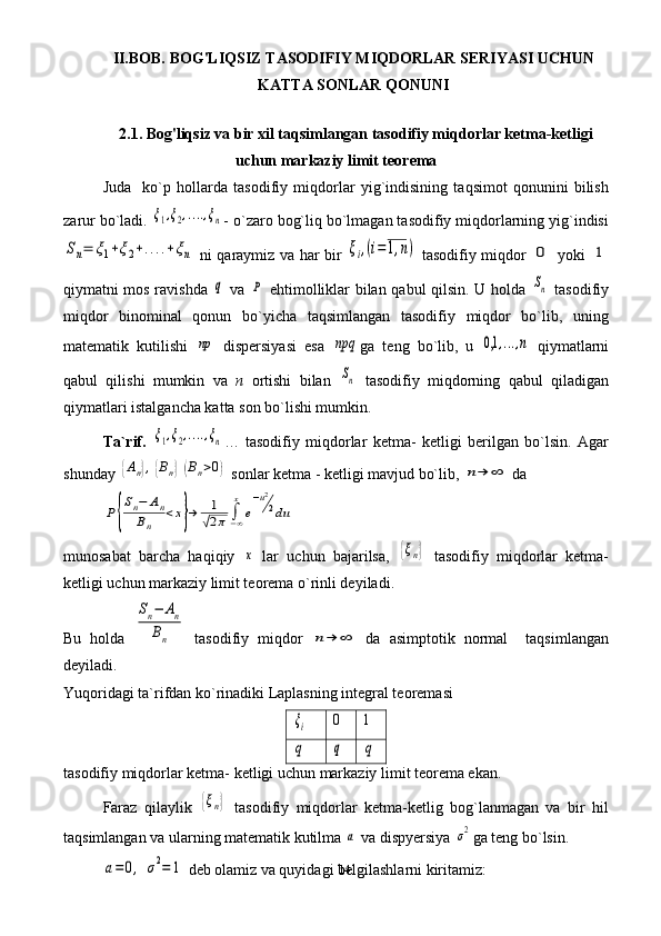 14II.BOB.   BOG'LIQSIZ TASODIFIY MIQDORLAR SERIYASI UCHUN
KATTA SONLAR QONUNI
2.1.  Bog'liqsiz va bir xil taqsimlangan tasodifiy miqdorlar ketma-ketligi
uchun markaziy limit teorema
Juda     ko`p   hollarda   tasodifiy   miqdorlar   yig`indisining   taqsimot   qonunini   bilish
zarur bo`ladi. ξ1,ξ2,....,ξn - o`zaro bog`liq bo`lmagan tasodifiy miqdorlarning yig`indisi	
Sn=	ξ1+ξ2+....+ξn
  ni qaraymiz va har bir  	ξi,(i=1,n)   tasodifiy miqdor  	0   yoki  	1
qiymatni mos ravishda  	
q   va  	P   ehtimolliklar bilan qabul qilsin. U holda  	Sn   tasodifiy
miqdor   binominal   qonun   bo`yicha   taqsimlangan   tasodifiy   miqdor   bo`lib,   uning
matematik   kutilishi  	
np   dispersiyasi   esa  	npq ga   teng   bo`lib,   u  	0,1	,...,n   qiymatlarni
qabul   qilishi   mumkin   va   n   ortishi   bilan  	
Sn   tasodifiy   miqdorning   qabul   qiladigan
qiymatlari istalgancha katta son bo`lishi mumkin.
Ta`rif.  	
ξ1,ξ2,....,ξn …   tasodifiy   miqdorlar   ketma-   ketligi   berilgan   bo`lsin.   Agar
shunday 	
{Аn},{Bn}(Bn>0)  sonlar ketma - ketligi mavjud bo`lib, 	n→	∞  da 	
P{
Sn−	An	
Bn	
<x}→	1
√2π	∫−∞
x	
e
−u2
2du
munosabat   barcha   haqiqiy  	
x   lar   uchun   bajarilsa,  	{ξn}   tasodifiy   miqdorlar   ketma-
ketligi uchun markaziy limit teorema o`rinli deyiladi. 
Bu   holda  	
Sn−	An	
Bn   tasodifiy   miqdor  	n→	∞   da   asimptotik   normal     taqsimlangan
deyiladi.
Yuqoridagi ta`rifdan ko`rinadiki Laplasning integral teoremasi 	
ξi
0 1
q	q	q
tasodifiy miqdorlar ketma- ketligi uchun markaziy limit teorema ekan.
Faraz   qilaylik  	
{ξn}   tasodifiy   miqdorlar   ketma-ketlig   bog`lanmagan   va   bir   hil
taqsimlangan va ularning matematik kutilma 	
a  va dispyersiya 	σ2 ga teng bo`lsin. 	
a=	0,	σ2=	1
 deb olamiz va quyidagi belgilashlarni kiritamiz: 