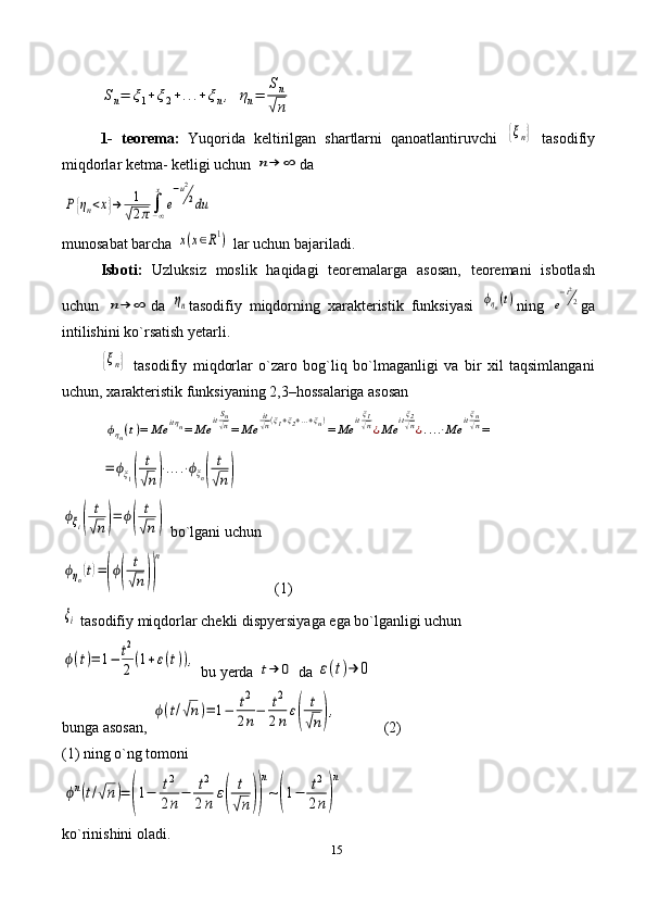 15Sn=	ξ1+ξ2+...+ξn,	ηn=	
Sn
√n1-   teorema:   Yuqorida   keltirilgan   shartlarni   qanoatlantiruvchi  	
{ξn}   tasodifiy
miqdorlar ketma- ketligi uchun 	
n→	∞ da	
P{ηn<x}→	1
√2π∫−∞
x
e
−u2
2du
munosabat barcha 	
x(x∈R1)  lar uchun bajariladi.
Isboti:   Uzluksiz   moslik   haqidagi   teoremalarga   asosan,   teoremani   isbotlash
uchun  	
n→	∞ da  	ηn tasodifiy   miqdorning   xarakteristik   funksiyasi  	ϕηn(t) ning  	e
−t2
2 ga
intilishini ko`rsatish yetarli. 	
{ξn}
  tasodifiy   miqdorlar   o`zaro   bog`liq   bo`lmaganligi   va   bir   xil   taqsimlangani
uchun, xarakteristik funksiyaning 2,3–hossalariga asosan 
 	
ϕηn(t)=	Me	itηn=	Me	itSn√n=	Me	
it√n(ξ1+ξ2+...+ξn)=	Me	itξ1√n¿Me	itξ2√n¿....⋅Me	itξn√n=	
=	ϕξ1(	
t
√n)⋅....⋅ϕξn(	
t
√n)
                         	
ϕξi(	
t
√n)=	ϕ(	
t
√n)
 bo`lgani uchun 	
ϕηn(t)=(ϕ(	
t
√n))
n
                             (1)	
ξi
 tasodifiy miqdorlar chekli dispyersiyaga ega bo`lganligi uchun 
ϕ(t)=	1−	t2
2(1+ε(t)),
 bu yerda 	t→	0  da 	ε(t)→	0
bunga asosan, 	
ϕ(t/√n)=	1−	t2
2n−	t2
2n	ε(	
t
√n),             (2) 
(1) ning o`ng tomoni	
ϕn(t/√n)=	(1−	t2
2n−	t2
2n	ε(	
t
√n))
n
~(1−	t2
2n)
n
ko`rinishini oladi. 