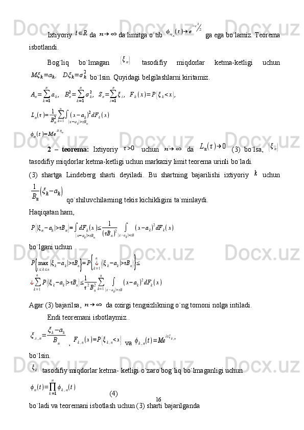 16Ixtiyoriy t∈R da 	n→	∞ da limitga o`tib 	ϕηn(t)→	e
−t2
2  ga ega bo`lamiz. Teorema
isbotlandi.
Bog`liq   bo`lmagan  	
{ξn}   tasodifiy   miqdorlar   ketma-ketligi   uchun	
Mξ	k=	ak,	Dξ	k=	σk2
 bo`lsin. Quyidagi belgilashlarni kiritamiz.	
An=	∑k=1
n	
ak,	Bn2=	∑k=1
n	
σk2,	Sn=∑i=1
n	
ξi,	Fk(x)=	P{ξk<x},	
Ln(τ)=	1
Bn2∑k=1
n
∫	(x−ak)2	
|x−ak|>τBn	
dF	k(x)	
ϕn(t)=	Me	itηn
2   –   teorema:   Ixtiyoriy  	
τ>0   uchun  	n→	∞   da  	Ln(τ)→	0   (3)   bo`lsa,  	{ξn}
tasodifiy miqdorlar ketma-ketligi uchun markaziy limit teorema urinli bo`ladi.
(3)   shartga   Lindeberg   sharti   deyiladi.   Bu   shartning   bajarilishi   ixtiyoriy  	
k   uchun	
1
Bn
(ξk−	ak)
 qo`shiluvchilarning tekis kichikligini ta`minlaydi.
Haqiqatan ham, 	
P{|ξn−	ak|>τB	n}=∫	dF	k(x)	
|x−ak|>τBn
≤	1	
(τB	n)2	∫	
|x−ak|>τB
(x−ak)2dF	k(x)
bo`lgani uchun	
P{max
1≤k≤n
|ξk−ak|>τB	n}=P{¿k=1
n	
(|ξk−ak|>τB	n)}≤	
¿∑
k=1
n	
P(|ξk−ak|>τB	n)≤1
τ2Bn2∑k=1
n	
∫	
|x−ak|>τB
(x−ak)2dF	k(x)
Agar (3) bajarilsa, 	
n→	∞  da oxirgi tengsizlikning o`ng tomoni nolga intiladi.
Endi teoremani isbotlaymiz..	
ξл,n=	
ξk−	ak	
Bn
, 	Fk,n(x)=P{ξk,n<x}  va 	ϕk,n(t)=	Me	itξk,n
bo`lsin.	
{ξk}
 tasodifiy miqdorlar ketma- ketligi o`zaro bog`liq bo`lmaganligi uchun	
ϕn(t)=∏k=1
n	
ϕk,n(t)
                  (4)
bo`ladi va teoremani isbotlash uchun (3) sharti bajarilganda  