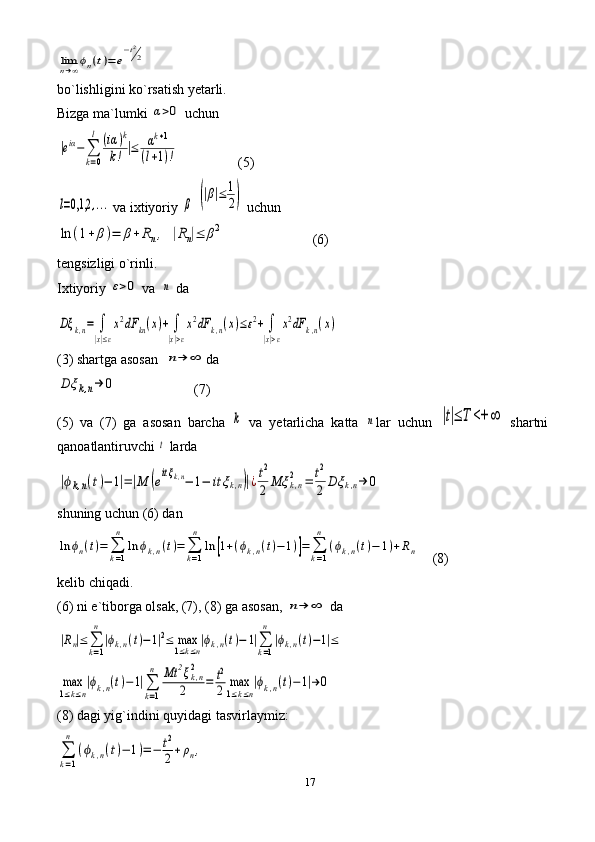 17limn→∞ϕn(t)=	e
−t2
2bo`lishligini ko`rsatish yetarli.
Bizga ma`lumki 	
α>0  uchun	
|eiα−	∑
k=0
l	(iα	)k	
k!	|≤	αk+1	
(l+1)!
                 (5)	
l=0,1,2	,...
 va ixtiyoriy 	β  	(|β|≤	1
2)  uchun 	
ln	(1+	β)=	β+	Rn,	|Rn|≤	β2
                         (6)
tengsizligi o`rinli.
Ixtiyoriy 	
ε>0  va  	n   da 	
Dξ	k,n=	∫
|x|≤ε
x2dF	kn(x)+	∫
|x|>ε
x2dF	k,n(x)≤ε2+	∫
|x|>ε
x2dF	k,n(x)
(3) shartga asosan  	
n→	∞ da 	
Dξ	k,n→	0
                      (7)
(5)   va   (7)   ga   asosan   barcha  	
k   va   yetarlicha   katta  	n lar   uchun  	|t|≤	T	<+	∞   shartni
qanoatlantiruvchi 	
t   larda	
|ϕk,n(t)−	1|=|M	(eitξk,n−	1−	itξk,n)|¿t2
2	Mξ	k,n2	=	t2
2	Dξ	k,n→	0
shuning uchun (6) dan 	
ln	ϕn(t)=	∑k=1
n	
ln	ϕk,n(t)=	∑k=1
n	
ln	[1+(ϕk,n(t)−	1)]=	∑k=1
n	
(ϕk,n(t)−	1)+Rn
    (8) 
kelib chiqadi.
(6) ni  e `tiborga olsak, (7), (8) ga asosan, 	
n→	∞  da	
|Rn|≤	∑k=1
n	
|ϕk,n(t)−1|2≤	max1≤k≤n|ϕk,n(t)−	1|∑k=1
n	
|ϕk,n(t)−1|≤	
max
1≤k≤n
|ϕk,n(t)−1|∑
k=1
n	Mt	2ξk,n2	
2	=	t2
2	max
1≤k≤n
|ϕk,n(t)−1|→	0
(8) dagi yig`indini quyidagi tasvirlaymiz:	
∑
k=1
n	
(ϕk,n(t)−	1)=−	t2
2+ρn, 