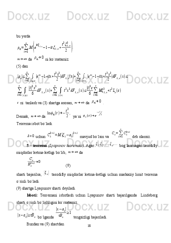 18bu yerda ρn=	∑
k=1
n	
M	(eitξk,n−	1−	itξk,n+
t2ξk,n
2
2	).	
n→	∞
da 	ρn→	0 ni ko`rsatamiz. 
(5) dan	
|ρn|≤	∑
k=1
n	
∫
|x|≤τε
|eitx−1−itx	+t2x2
2	|dF	k,n(x)+∑
k=1
n	
∫
|x|>τε
|eitx−1−itx	+t2x2
2	|dF	k,n(x)≤	
∑
k=1
n	
∫
|x|≤ε
|t|3x3	
6	
dF	k,n(x)+∑
k=1
n	
∫
|x|>ε
t2x2dF	k,n(x)≤|t|3ε
6	∑
k=1
n	
Mξ	k,n
2	+t2Ln(ε)	
ε
  ni  tanlash va (3) shartga asosan, 	n→	∞ da 	ρn→	0 .
Demak, 	
n→	∞ da 	
ln	ϕn(t)→−	t2
2	,  ya`ni 	ϕn(t)→	e
−t2
2
Teorema isbot bo`ladi.	
δ>0
uchun 	Ck
2+δ=	M	|ξk−	ak|2+δ  mavjud bo`lsin va  	Cn=	∑k=1
n	
Ck2+δ  deb olamiz.
3 – teorema   (Lyapunov teoremasi).  Agar 	
ξ1,ξ2,....,ξn,...  bog`lanmagan tasodifiy
miqdorlar ketma-ketligi bo`lib, 	
n→	∞ da 	
Cn	
Bn2+δ→	0
                        (9)
sharti   bajarilsa,  	
{ξn}   tasodifiy   miqdorlar   ketma-ketligi   uchun   markaziy   limit   teorema
o`rinli bo`ladi.
(9) shartga Lyapunov sharti deyiladi.
Isboti:   Teoremani   isbotlash   uchun   Lyapunov   sharti   bajarilganda     Lindeberg
sharti o`rinli bo`lishligini ko`rsatamiz.	
|x−	ak|≥	τB	n
 bo`lganda 	
|x−	ak|	
τB	n	
≥	1  tengsizligi bajariladi. 
Bundan va (9) shartdan  