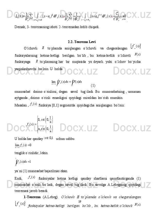 19Ln(τ)=	1
Bn2∑k=1
n	
∫	
|x−ak|>τB
(x−ak)2dF	k(x)¿	1
Bn2∑k=1
n	1	
(τB	n)2	∫	
|x−ak|>τBn
|x−ak|2+δdF	k(x)¿	Cn	
τδBn2+δ→	0n→0 .
Demak, 3- teoremaning isboti 2- teoremadan kelib chiqadi.
2.2. Teorema Levi
O`lchovli      	
E     to`plamda     aniqlangan     o`lchovli       va     chegaralangan    		)	(x	fn
funksiyalarning     ketma-ketligi     berilgan     bo`lib   ,   bu     ketma-ketlik     o`lchovli    	
)	(x	F
funksiyaga        	
E   to`plamning har   bir    nuqtasida    yo deyarli    yoki    o`lchov   bo`yicha
yaqinlashuvchi  bo`lsin. U  holda     	
dxx	F	dxx	f	
E	E	n	n	∫	∫			)	(	)	(	lim
(1)
munosabat     doimo   o`rinlimi,   degan     savol     tug`iladi.   Bu     munosabatning   ,   umuman
aytganda , doimo  o`rinli  emasligini  quyidagi  misoldan  ko`rish  mumkin.
Masalan , 	
)	(x	fn  funksiya [0,1] segmentda  quyidagicha  aniqlangan  bo`lsin:	





	

	
	

	
	
	
n	x	n	
n	x	
x	fn	1,0	,	
1,0	,0	
)	(
  
U holda har qanday 	
	1,0	x   uchun ushbu  	
0	)	(	lim			x	fn	n
  
tenglik o`rinlidir, lekin  
∫

1
0 1)( dxxf	n
   
ya`ni (1) munosabat bajarilmas ekan. 
Endi,    	
)	(x	fn   funksiyalar   ketma   ketligi   qanday   shartlarni   qanotlantirganda   (1)
munosabat   o`rinli   bo`ladi,   degan   savol   tug`iladi.   Bu   savolga   A.Lebegning   quyidagi
teoremasi javob beradi. 
1-Teorema   (A.Lebeg).   O`lchovli   E   to`plamda   o`lchovli   va   chegaralangan	
	)	(x	fn
    funksiyalar   ketma-ketligi     berilgan     bo`lib   ,   bu     ketma-ketlik   o`lchovli  	)	(x	F 