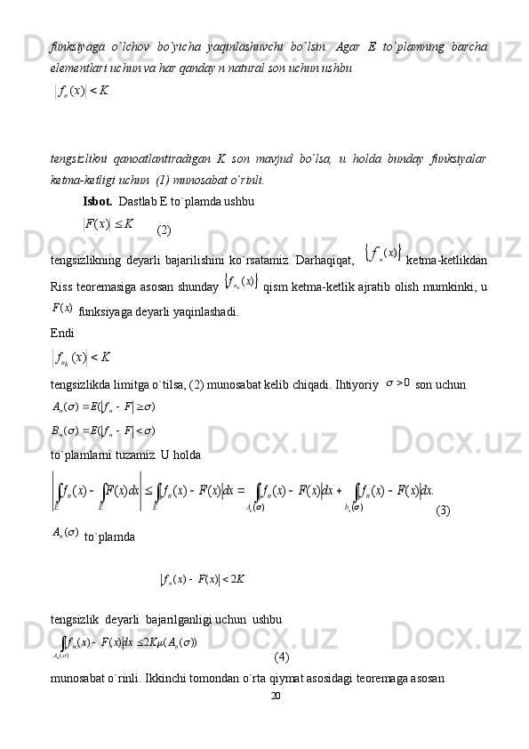 20funksiyaga   o`lchov   bo`yicha   yaqinlashuvchi   bo`lsin.   Agar   E   to`plamning   barcha
elementlari uchun va har qanday n natural son uchun ushbu 
 K	x	fn	)	(  
tengsizlikni   qanoatlantiradigan   K   son   mavjud   bo`lsa,   u   holda   bunday   funksiyalar
ketma-ketligi uchun  (1) munosabat o`rinli. 
Isbot.   Dastlab E to`plamda ushbu 
           KxF )(
       (2)
tengsizlikning   deyarli   bajarilishini   ko`rsatamiz.   Darhaqiqat,    	
	)	(x	fn   ketma-ketlikdan
Riss teoremasiga asosan shunday  	
	)	(x	fkn   qism ketma-ketlik ajratib olish mumkinki, u	
)	(x	F
 funksiyaga deyarli yaqinlashadi. 
Endi  	
K	x	fkn	)	(
  
tengsizlikda limitga o`tilsa, (2) munosabat kelib chiqadi. Ihtiyoriy  	
0	  son uchun 	
)	(	)	(						F	f	E	A	n	n
 	
)	(	)	(						F	f	E	B	n	n
 
to`plamlarni tuzamiz.  U holda 	
.	)	(	)	(	)	(	)	(	)	(	)	(	)	(	)	(	
)(	)(	
dx	x	F	x	f	dx	x	F	x	f	dx	x	F	x	f	dx	x	F	x	f	
n	n	b	
n	
A	
n	
E	
n	
E	E	
n	∫	∫	∫	∫	∫								
	
(3)	
)	(nA
 to`plamda  	
K	x	F	x	fn	2	)	(	)	(		
tengsizlik  deyarli  bajarilganligi uchun  ushbu
))	(	(	2	)	(	)	(	
)(	
		
	
n	
A	
n	A	K	dx	x	F	x	f	
n	
		∫
                        (4)  
munosabat o`rinli. Ikkinchi tomondan o`rta qiymat asosidagi teoremaga asosan  