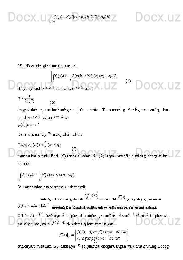 21                             )	(	))	(	(	.	)	(	)	(	
)(	
E	B	dx	x	F	x	f	n	
b	
n	
n	
			
	
			∫   
(3), (4) va ohirgi munosabatlardan 
                               	
)	(	)	(	(	2	)	(	)	(	E	A	K	dxx	F	dxx	f	n	E	E	n						∫	∫        (5) 
Ihtiyoriy kichik 
0  son uchun 	0	  sonni 	
)	(	2	E	
		
              (6) 
tengsizlikni   qanoatlantiradigan   qilib   olamiz.   Teoremaning   shartiga   muvofiq,   har
qanday 	
0	  uchun 		n  da 	
0	))	(	(				nA
     
Demak, shunday 	
0n  mavjudki, ushbu 	
)	(	
2	
))	(	(	2	0n	n	A	K	n					
         (7) 
munosabat  o`rinli. Endi (5)  tengsizlikdan (6), (7) larga muvofiq quyidagi tengsizlikni
olamiz:  	
)	(	)	(	)	(	0n	n	dx	x	F	dx	x	f	
E	E	
n				∫	∫	
   
Bu munosabat esa teoremani isbotlaydi.   
             Izoh.  Agar teoremaning shartida 	
	)	(x	f	n  ketma-ketlik 	)	(x	F  ga deyarli yaqinlashsa va	
,...)2,1	(	)	(			n	K	x	fn
  tengsizlik E to`plamda deyarli bajarilsa u holda teorema o`z kuchini saqlaydi.    
O`lchovli  	
)	(x	f  funksiya 	E  to`plamda aniqlangan bo`lsin. Avval  	)	(x	f  ni 	E  to`plamda
manfiy emas, ya`ni 	
0	)	(		x	f  deb faraz qilamiz va ushbu	


	


	
	
	
	
lsa	bo	n	x	f	agar	n	
lsa	bo	n	x	f	agar	x	f	
x	f	n	'	)	(	,	
'	)	(	),	(	
)]	(	[
funksiyani   tuzamiz.   Bu   funksiya  	
E   to`plamda   chegaralangan   va   demak   uning   Lebeg 