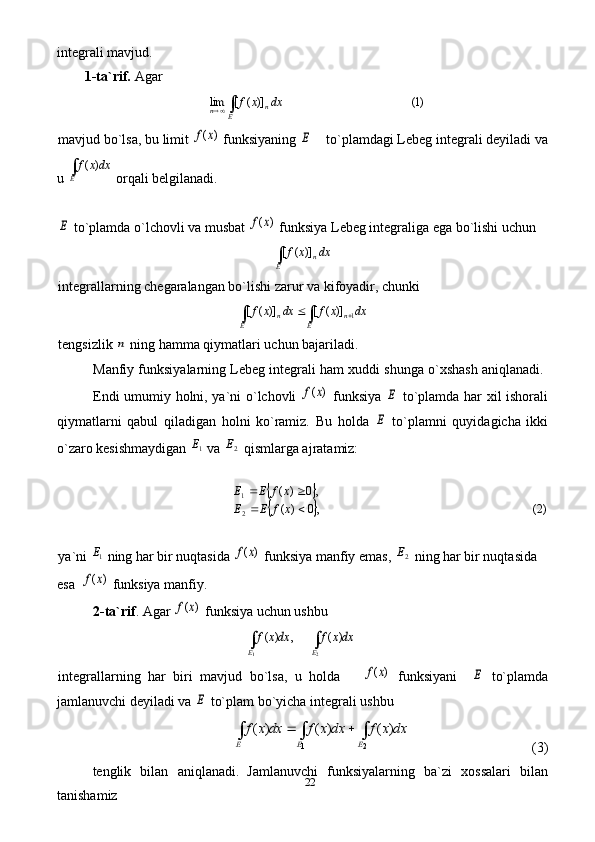 22integrali mavjud.
1-ta`rif.   Agar ∫	E	n	n	dx	x	f	)1(	)]	(	[	lim
mavjud bo`lsa, bu limit 
)	(x	f  funksiyaning 	E     to`plamdagi Lebeg integrali deyiladi va
u 	
dxx	f
E∫	)	(  orqali belgilanadi. 	
E
 to`plamda o`lchovli va musbat 	)	(x	f  funksiya Lebeg integraliga ega bo`lishi uchun 	
∫E	ndx	x	f	)]	(	[
integrallarning chegaralangan bo`lishi zarur va kifoyadir, chunki 	
dx	x	f	dx	x	f	
E	n	E	n	∫	∫			1	)]	(	[	)]	(	[
tengsizlik 	
n  ning hamma qiymatlari uchun bajariladi.
Manfiy funksiyalarning Lebeg integrali ham xuddi shunga o`xshash aniqlanadi. 
Endi umumiy holni, ya`ni o`lchovli  	
)	(x	f   funksiya  	E   to`plamda har xil ishorali
qiymatlarni   qabul   qiladigan   holni   ko`ramiz.   Bu   holda  	
E   to`plamni   quyidagicha   ikki
o`zaro kesishmaydigan 	
1E  va 	2E  qismlarga ajratamiz:	
		
		)2(	,0	)	(	
,0	)	(
21	
		
		
x	f	E	E	
x	f	E	E
   
ya`ni 	
1E  ning har bir nuqtasida 	)	(x	f  funksiya manfiy emas, 	2E  ning har bir nuqtasida 
esa  	
)	(x	f  funksiya manfiy. 
2-ta`rif .  Agar 	
)	(x	f  funksiya uchun ushbu 	
dxx	f	dxx	f	
E	E	∫	∫	
2	1	
)	(	,	)	(
integrallarning   har   biri   mavjud   bo`lsa,   u   holda      	
)	(x	f   funksiyani    	E   to`plamda
jamlanuvchi deyiladi va 	
E  to`plam bo`yicha integrali ushbu 	
dx	x	f	dx	x	f	dx	x	f	
E	E	E	∫	∫	∫			
2	1	
)	(	)	(	)	(
       (3)
tenglik   bilan   aniqlanadi .   Jamlanuvchi   funksiyalarning   ba`zi   xossalari   bilan
tanishamiz 