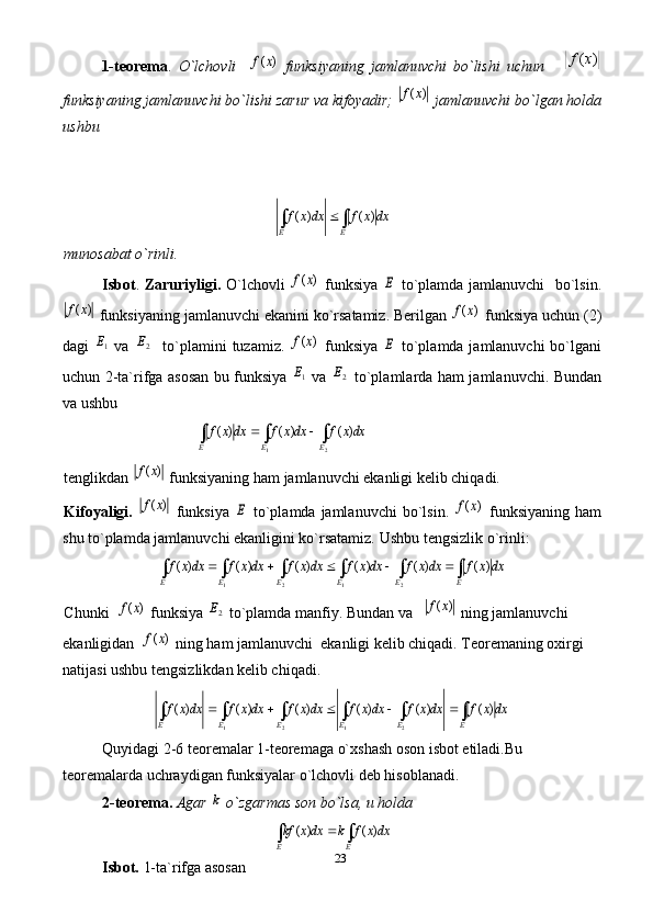 231-teorema .   O`lchovli    )	(x	f   funksiyaning   jamlanuvchi   bo`lishi   uchun      	)	(x	f
funksiyaning jamlanuvchi bo`lishi zarur va kifoyadir; 	
)	(x	f  jamlanuvchi bo`lgan holda
ushbu 	
dx	x	f	dxx	f	
E	E	∫	∫		)	(	)	(
munosabat o`rinli.
Isbot .   Zaruriyligi.   O`lchovli  	
)	(x	f   funksiya  	E   to`plamda jamlanuvchi    bo`lsin.	
)	(x	f
 funksiyaning jamlanuvchi ekanini ko`rsatamiz. Berilgan 	)	(x	f  funksiya uchun (2)
dagi  	
1E   va  	2E    to`plamini  tuzamiz.  	)	(x	f   funksiya  	E   to`plamda jamlanuvchi  bo`lgani
uchun 2-ta`rifga asosan bu funksiya  	
1E   va  	2E   to`plamlarda ham jamlanuvchi. Bundan
va ushbu 	
dxx	f	dxx	f	dx	x	f	
E	E	E	∫	∫	∫			
2	1	
)	(	)	(	)	(
tenglikdan 	
)	(x	f  funksiyaning ham jamlanuvchi ekanligi kelib chiqadi. 
Kifoyaligi.  	
)	(x	f   funksiya  	E   to`plamda jamlanuvchi  bo`lsin.  	)	(x	f   funksiyaning  ham
shu to`plamda jamlanuvchi ekanligini ko`rsatamiz.  Ushbu tengsizlik o`rinli:	
dx	x	f	dxx	f	dxx	f	dxx	f	dxx	f	dxx	f	
E	E	E	E	E	E	∫	∫	∫	∫	∫	∫						)	(	)	(	)	(	)	(	)	(	)	(	
2	1	2	1
Chunki  	
)	(x	f  funksiya 	2E  to`plamda manfiy. Bundan va   	)	(x	f  ning jamlanuvchi  
ekanligidan  	
)	(x	f  ning ham jamlanuvchi  ekanligi kelib chiqadi. Teoremaning oxirgi 
natijasi ushbu tengsizlikdan kelib chiqadi. 
dxxfdxxfdxxfdxxfdxxfdxxf
EEEEEE ∫∫∫∫∫∫  )()()()()()(
2121
Quyidagi 2-6 teoremalar 1-teoremaga o`xshash oson isbot etiladi.Bu 
teoremalarda uchraydigan funksiyalar o`lchovli deb hisoblanadi. 
2-teorema.   Agar 	
k  o`zgarmas son bo`lsa, u holda  	
dxx	f	k	dxx	kf	
E	E	∫	∫		)	(	)	(
Isbot.  1-ta`rifga asosan  