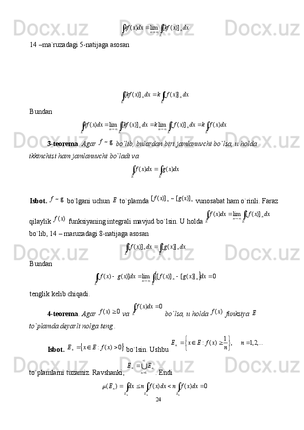 24∫	∫			
E	n	n	E	
dx	x	kf	dxx	kf	)]	(	[	lim	)	(14 –ma`ruzadagi 5-natijaga asosan	
∫	∫		
E	n	E	n	dx	x	f	k	dx	x	kf	)]	(	[	)]	(	[
Bundan	
dxx	f	k	dx	x	f	k	dx	x	kf	dxx	kf	
E	E	n	n	E	n	n	E	∫	∫	∫	∫						)	(	)]	(	[	lim	)]	(	[	lim	)	(
3-teorema .  Agar 	
g~f  bo`lib, bulardan biri jamlanuvchi bo`lsa, u holda 
ikkinchisi ham jamlanuvchi bo`ladi va 	
dxx	g	dxx	f	
E	E	∫	∫		)	(	)	(
Isbot.  	
g~f  bo`lgani uchun 	E  to`plamda 	n	n	x	g	x	f	)]	(	[~	)]	(	[  vunosabat ham o`rinli.  Faraz 
qilaylik 	
)	(x	f  funksiyaning integrali mavjud bo`lsin.  U holda 	∫	∫			
E	n	n	E	
dx	x	f	dxx	f	)]	(	[	lim	)	(  
bo`lib, 14 – maruzadagi 8-natijaga asosan 	
dx	x	g	dx	x	f	
E	n	E	n	∫	∫		)]	(	[	)]	(	[
Bundan 	
		0	)]	(	[	)]	(	[	lim	)]	(	)	(	[					∫	∫		dx	x	g	x	f	dx	x	g	x	f	
E	n	n	n	E
tenglik kelib chiqadi.
4-teorema .  Agar 	
0	)	(		x	f  va 	0	)	(		∫	dxx	f
E  bo`lsa, u holda 	)	(x	f  funksiya 	E  
to`plamda deyarli nolga teng .
Isbot.  	
	0	)	(	:				x	f	E	x	E   bo`lsin. Ushbu 	,...2,1	,	1	)	(	:		
	
				n	n	x	f	E	x	En  
to`plamlarni tuzamiz.  Ravshanki, 	


		
1n	nE	E . Endi 	
∫	∫	∫					
n	n	n	E	E	E	
n	dxx	f	n	dxx	f	n	dx	E	0	)	(	)	(	)	( 