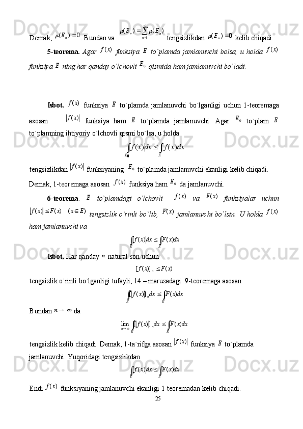25Demak, 0	)	(		nE	 . Bundan va  	

			
1	
)	(	)	(	
n	nE	E		  tengsizlikdan 	0	)	(		E	  kelib chiqadi. 
5-teorema .   Agar  	
)	(x	f   funksiya  	E   to`plamda   jamlanuvchi   bolsa,   u   holda  	)	(x	f
funksiya 	
E  ning har qanday o`lchovli 	0E  qismida ham jamlanuvchi bo`ladi. 
Isbot.  	
)	(x	f   funksiya  	E   to`plamda   jamlanuvchi   bo`lganligi   uchun   1-teoremaga
asosan        	
)	(x	f   funksiya   ham  	E   to`plamda   jamlanuvchi.   Agar  	0E   to`plam  	E
to`plamning ihtiyoriy o`lchovli qismi bo`lsa, u holda 	
dx	x	f	dx	x	f	
E	E	∫	∫		)	(	)	(	
0
tengsizlikdan 	
)	(x	f  funksiyaning  	0E  to`plamda jamlanuvchi ekanligi kelib chiqadi. 
Demak, 1-teoremaga asosan  
)	(x	f  funksiya ham 	0E  da jamlanuvchi. 
6-teorema .  	
E   to`plamdagi   o`lchovli    	)	(x	f   va  	)	(x	F   funksiyalar   uchun	
)	(	)	(	)	(	E	x	x	F	x	f		
  tengsizlik  o`rinli  bo`lib,  	)	(x	F   jamlanuvchi  bo`lsin.  U holda  	)	(x	f
ham jamlanuvchi va  	
dxx	F	dx	x	f	
E	E	∫	∫		)	(	)	(
Isbot.  Har qanday 	
n  natural son uchun 	
)	(	)]	(	[	x	F	x	f	n
tengsizlik o`rinli bo`lganligi tufayli, 14 – maruzadagi  9-teoremaga asosan 	
dxx	F	dx	x	f	
E	E	n	∫	∫		)	(	])	(	[
Bundan 	
	n  da  	
dxx	F	dx	x	f	
E	E	n	n	∫	∫			)	(	])	(	[	lim
tengsizlik kelib chiqadi. Demak, 1-ta`rifga asosan 	
)	(x	f  funksiya 	E  to`plamda 
jamlanuvchi. Yuqoridagi tengsizlikdan  	
dxx	F	dx	x	f	
E	E	∫	∫		)	(	)	(
Endi 	
)	(x	f  funksiyaning jamlanuvchi ekanligi 1-teoremadan kelib chiqadi.  