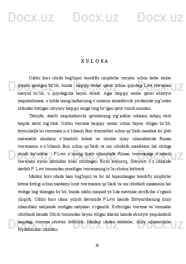 26X U L O S A
Ushbu   kurs   ishida   bog'liqsiz   tasodifiy   miqdorlar   seriyasi   uchun   katta   sonlar
qonuni   qaralgan   bo’lib,   bunda     haqiqiy   sonlar   qatori   uchun   quyidagi   Levi   teoremasi
mavjud   bo’lib,   u   quyidagicha   bayon   etiladi:   Agar   haqiqiy   sonlar   qatori   absolyut
yaqinlashmasa, u holda uning hadlarining o’rinlarini almashtirish yordamida yig’indisi
oldindan berilgan ixtiyoriy haqiqiy songa teng bo’lgan qator tuzish mumkin.
Tabiiyki,   shartli   yaqinlashuvchi   qatorlarning   yig’indilar   sohasini   tadqiq   etish
haqida   savol   tug’iladi.   Ushbu   teorema   haqiqiy   sonlar   uchun   bayon   etilgan   bo’lib,
keyinchalik bu teoremani n-o’lchamli fazo elementlari uchun qo’llash masalasi ko’plab
matematik   olimlarni   o’ylantirib   keladi   va   olimlar   ilmiy   izlanishlarida   Riman
teoremasini   n-o’lchamli   fazo   uchun   qo’llash   va   uni   isbotlash   masalasini   hal   etishga
urinib   ko’radilar.     P.Levi   o’zining   ilmiy   izlanishida   Riman   teoremasiga   o’xshash
teoremani   ayrim   xatoliklar   bilan   isbotlagan.   Biroz   keyinroq,   Shteynits   o’z   ishlarida
dastlab P. Levi tomonidan yaratilgan teoremaning to’la isbotini keltiradi.
Mazkur   kurs   ishida   ham   bog'liqsiz   va   bir   xil   taqsimlangan   tasodifiy   miqdorlar
ketma ketligi uchun markaziy limit teoremasini qo’llash va uni isbotlash masalasini hal
etishga bag’shlangan bo’lib, bunda ushbu  maqsad yo’lida mavzular atroflicha o’rganib
chiqildi.   Ushbu   kurs   ishini   yozish   davomida   P.Levi   hamda   Shteynitslarning   ilmiy
izlanishlari   natijasida   erishgan   natijalari   o’rganildi.   Keltirilgan   teorema   va   lemmalar
isbotlandi hamda Orlich tomonidan bayon etilgan sharsiz hamda absolyut yaqinlashish
haqidagi   teorema   isbotsiz   keltirildi.   Mazkur   ishdan   talabalar,   ilmiy   izlanuvchilar
foydalanislari mumkin.  