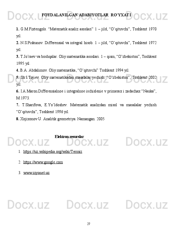 27FOYDALANILGAN ADABIYOTLAR  RO’YXATI  
1.   G.M.Fiхtengols. “Matematik analiz asoslari” 1 – jild, “O’qituvchi”, Toshkent 1970
yil.
2.   N.S.Piskunov. Differensial va integral hisob. 1 – jild, “O’qituvchi”, Toshkent 1972
yil.
3.  T.Jo’raev va boshqalar. Oliy matematika asoslari. 1 – qism, “O’zbekiston”, Toshkent
1995 yil.
4.  B.A. Abdalimov. Oliy matematika, “O’qituvchi” Toshkent 1994 yil.
5.   Sh.I.Tojiev. Oliy matematikadan masalalar  yechish. “O’zbekiston”,  Toshkent  2002
yil.
6 .   I.A.Maron.Differensialnoe i integralnoe ischislenie v primeraх i zadachaх “Nauka”,
M.1973.
7.   T.Sharifova,   E.Yo’ldoshev.   Matematik   analizdan   misol   va   masalalar   yechish
“O’qituvchi”, Toshkent 1996 yil.
8.  Xojixonov U. Analitik geometriya. Namangan. 2005
Elektron resurslar
  1.   https://uz.wikipedia.org/wiki/Termiz
  2.   https://www.google.com
  3.   www.ziyonet.uz 