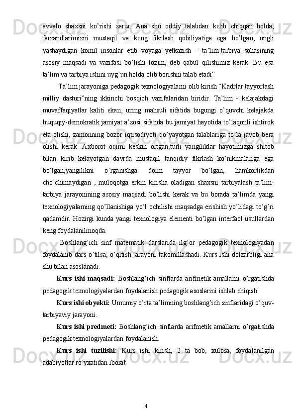 4avvalo   shaxsni   ko’rishi   zarur.   Ana   shu   oddiy   talabdan   kelib   chiqqan   holda,
farzandlarimizni   mustaqil   va   keng   fikrlash   qobiliyatiga   ega   bo’lgan,   ongli
yashaydigan   komil   insonlar   etib   voyaga   yetkazish   –   ta’lim-tarbiya   sohasining
asosiy   maqsadi   va   vazifasi   bo’lishi   lozim,   deb   qabul   qilishimiz   kerak.   Bu   esa
ta’lim va tarbiya ishini uyg’un holda olib borishni talab etadi” 
  Ta’lim jarayoniga pedagogik texnologiyalarni olib kirish “Kadrlar tayyorlash
milliy   dasturi”ning   ikkinchi   bosqich   vazifalaridan   biridir.   Ta’lim   -   kelajakdagi
muvaffaqiyatlar   kaliti   ekan,   uning   mahsuli   sifatida   bugungi   o’quvchi   kelajakda
huquqiy-demokratik jamiyat a’zosi sifatida bu jamiyat hayotida to’laqonli ishtirok
eta   olishi,   zamonning   bozor   iqtisodiyoti   qo’yayotgan   talablariga   to’la   javob   bera
olishi   kerak.   Axborot   oqimi   keskin   ortgan,turli   yangiliklar   hayotimizga   shitob
bilan   kirib   kelayotgan   davrda   mustaqil   tanqidiy   fikrlash   ko’nikmalariga   ega
bo’lgan,yangilikni   o’rganishga   doim   tayyor   bo’lgan,   hamkorlikdan
cho’chimaydigan   ,   muloqotga   erkin   kirisha   oladigan   shaxsni   tarbiyalash   ta’lim-
tarbiya   jarayonining   asosiy   maqsadi   bo’lishi   kerak   va   bu   borada   ta’limda   yangi
texnologiyalarning qo’llanishiga yo’l ochilishi maqsadga erishish yo’lidagi to’g’ri
qadamdir. Hozirgi  kunda yangi  texnologiya elementi bo’lgan interfaol usullardan
keng foydalanilmoqda.
  Boshlang’ich   sinf   matematik   darslarida   ilg’or   pedagogik   texnologiyadan
foydalanib dars o’tilsa, o’qitish jarayoni takomillashadi. Kurs ishi dolzarbligi ana
shu bilan asoslanadi.
Kurs   ishi   maqsadi:   Boshlang’ich   sinflarda   arifmetik   amallarni   o’rgatishda
pedagogik texnologiyalardan foydalanish pedagogik asoslarini ishlab chiqish.
Kurs ishi obyekti:  U mumiy o’rta ta’limning boshlang’ich sinflaridagi o’quv-
tarbiyaviy jarayoni . 
Kurs   ishi   predmeti:   B oshlang’ich   sinflarda   a rifmetik   amallarni   o’rgatishda
pedagogik texnologiyalardan foydalanish.
Kurs   ishi   tuzilishi:   Kurs   ishi   kirish,   2   ta   bob,   xulosa,   foydalanilgan
adabiyotlar ro’yxatidan iborat.  