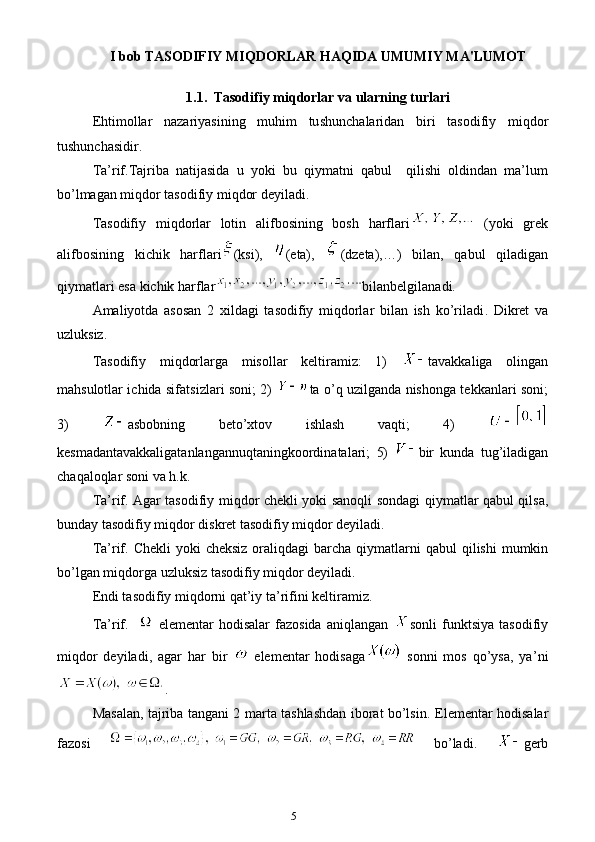 5I bob   TASODIFIY MIQDORLAR HAQIDA UMUMIY MA'LUMOT
1.1.   Tasodifiy miqdorlar va ularning turlari  
E htimollar   nazariyasining   muhim   tu sh unchalaridan   biri   tasodifiy   miqdor
tushunchasidir.
Ta’rif.Tajriba   natijasida   u   yoki   bu   qiymatni   qabul     qilishi   oldindan   ma’lum
bo’lmagan miqdor tasodifiy miqdor deyiladi.
Tasodifiy   miqdorlar   lotin   alifbosining   bosh   harflari   (yoki   grek
alifbosining   kichik   harflari (ksi),   ( e ta),   (dzeta),…)   bilan,   qabul   qiladigan
qiymatlari  e sa kichik harflar bilanbelgilanadi. 
Amaliyotda   asosan   2   xildagi   tasodifiy   miqdorlar   bilan   ish   ko’riladi .   Dikret   va
uzluksiz.
Tasodifiy   miqdorlarga   misollar   keltiramiz:   1)   tavakkaliga   olingan
mahsulotlar ichida sifa ts izlari soni; 2)   ta o’q uzilganda nishonga tekkanlari soni;
3)   asbobning   beto’ x tov   ishlash   vaqti;   4)  
kesmadantavakkaligatanlangannuqtaningkoordinatalari;   5)   bir   kunda   tug’iladigan
chaqaloqlar soni va h.k.
Ta’rif. Agar tasodifiy miqdor chekli yoki sanoqli   sondagi   qiymatlar qabul qilsa,
bunday  tasodifiy   miqdor  diskret tasodifiy miqdor deyiladi.
Ta’rif.   Chekli  yoki  cheksiz  oraliqdagi   barcha   qiymatlarni   qabul   qilishi   mumkin
bo’lgan   miqdorga   uzluksiz   tasodifiy   miqdor   deyiladi.
E ndi tasodifiy miqdorni qat’iy ta’rifini keltiramiz. 
Ta’rif.    
  e lementar   hodisalar   fazosida  aniqlangan   sonli  fun kts iya  tasodifiy
miqdor   deyiladi,   agar   har   bir  
  e lementar   hodisaga   sonni   mos   qo’ysa,   ya ’ ni
.
Masalan, tajriba tangani 2 marta tashlashdan iborat bo’lsin.   E lementar hodisalar
fazosi  
  bo’ladi.   gerb 