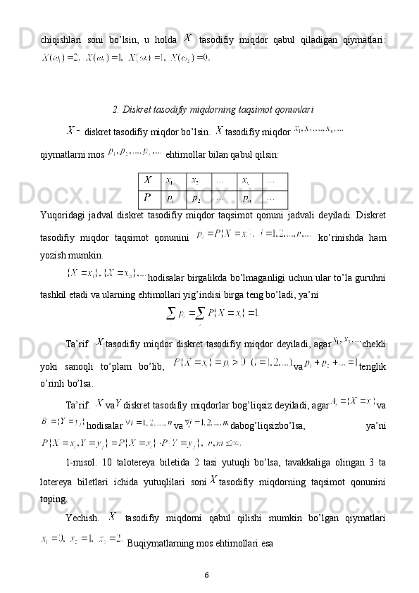 6chiqishlari   soni   bo’lsin,   u   holda  
  tasodifiy   miqdor   qabul   qiladigan   qiymatlari:
2. Diskret tasodifiy miqdorning taqsimot qonunlari
diskret tasodifiy miqdor bo’lsin.  tasodifiy miqdor 
qiymatlarni mos 
  e htimollar bilan qabul qilsin: 
… …
… …
Yuqoridagi   jadval   diskret   tasodifiy   miqdor   taqsimot   qonuni   jadvali   deyiladi.   Diskret
tasodifiy   miqdor   taqsimot   qonunini     ko’rinishda   ham
yozish mumkin.
hodisalar birgalikda bo’lmaganligi uchun ular to’la guruhni
tashkil  e tadi va ularning  e htimollari yig’indisi birga teng bo’ladi, ya’ni 
Ta’rif.   tasodifiy   miqdor   diskret   tasodifiy   miqdor   deyiladi,   agar chekli
yoki   sanoqli   to’plam   bo’lib,   va tenglik
o’rinli bo’lsa. 
Ta’rif.   va diskret tasodifiy miqdorlar bog’liqsiz deyiladi, agar va
hodisalar va dabog’liqsizbo’lsa,   ya’ni
1-misol.   10   talotereya   biletida   2   tasi   yutuqli   bo’lsa,   tavakkaliga   olingan   3   ta
lotereya   biletlari   ichida   yutuqlilari   soni tasodifiy   miqdorning   taqsimot   qonunini
toping.
Yechish.  
  tasodifiy   miqdorni   qabul   qilishi   mumkin   bo’lgan   qiymatlari
  Buqiymatlarning mos ehtimollari esa 