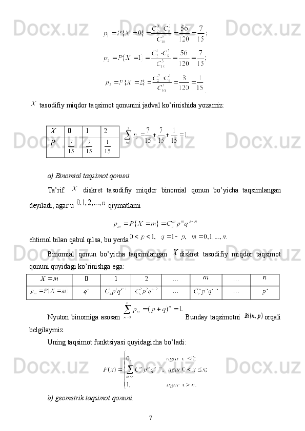 7 .
  tasodifiy miqdor taqsimot qonunini jadval ko’rinishida yozamiz:
a) Binomial taqsimot qonuni.
Ta’rif.  
  diskret   tasodifiy   miqdor   binomial   qonun   bo’yicha   taqsimlangan
deyiladi, agar u 
  qiymatlarni
e htimol bilan qabul qilsa , b u yerda
Binomial   qonun   bo’yicha   taqsimlangan   diskret   tasodifiy   miqdor   taqsimot
qonuni quyidagi ko’rinishga  e ga:
0 1 2 … …
… …
Nyuton binomiga asosan     Bunday taqsimotni  Bi(n,p) orqali
belgilaymiz.
Uning taqsimot funk ts iyasi quyidagicha bo’ladi:
b) geometrik taqsimot qonuni. 0 1 2 