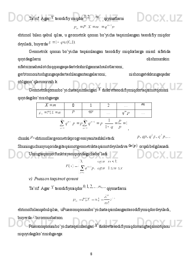 8Ta’rif. Agar tasodifiy   miqdor qiymatlarni
e htimol bilan qabul  qilsa, u geometrik qonun bo’yicha taqsimlangan tasodifiy miqdor
deyiladi, buyerda
Geometrik   qonun   bo’yicha   taqsimlangan   tasodifiy   miqdorlarga   misol   sifatida
quyidagilarni   olishmumkin:
sifa ts izmahsulotchiqqungaqadartekshirilganmahsulotlarsoni;
gerbtomonitushgungaqadartashlangantangalarsoni;   nishongatekkungaqadar
otilgano’qlarsonivah .k . 
Geometrikqonunbo’yichataqsimlangan diskrettasodifiymiqdortaqsimotqonuni
quyidagiko’rinishga e ga:
0 1 2 …
… …
,
chunki e htimollargeometrikprogressiyanitashkil e tadi:  
ShuninguchunyuqoridagitaqsimotgeometriktaqsimotdeyiladivaGe	(p)  orqalibelgilanadi.
Uningtaqsimotfunk ts iyasiquyidagichabo’ladi:
v)  Puasson taqsimot qonuni
Ta’rif. Agar tasodifiymiqdor qiymatlarni
e htimolbilanqabulqilsa,   uPuassonqonunibo’yichataqsimlangantasodifiymiqdordeyiladi,
buyerda birormusbatson.
Puassonqonunibo’yichataqsimlangan diskrettasodifiymiqdorningtaqsimotqonu
niquyidagiko’rinishga e ga: 