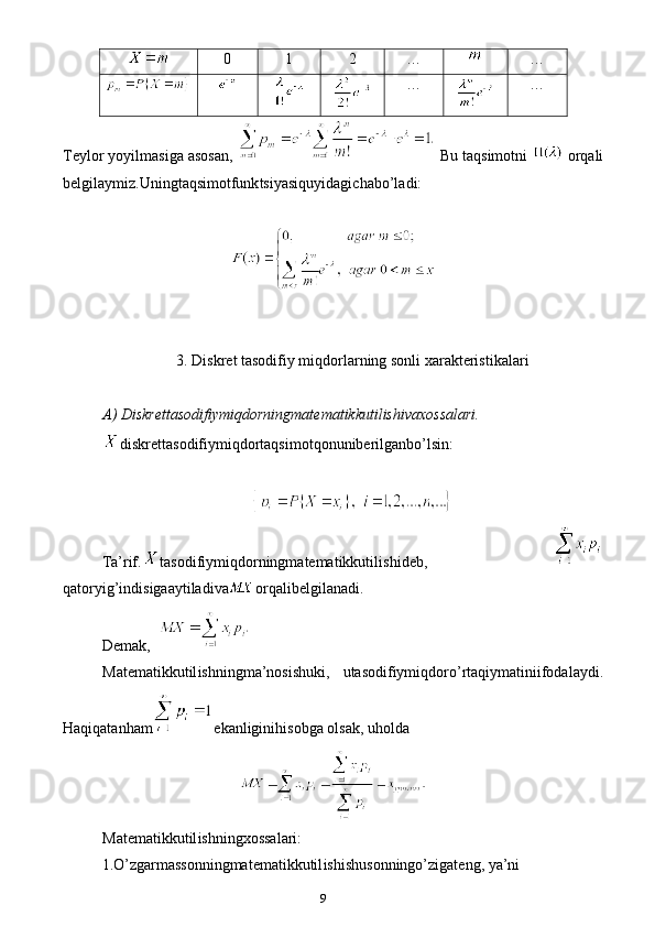 90 1 2 … …
… …
Teylor yoyilmasiga asosan,   Bu taqsimotni   orqali
belgilaymiz.Uningtaqsimotfunk ts iyasiquyidagichabo’ladi:
3. Diskret tasodifiy miqdorlarning sonli xarakteristikalari
A) Diskrettasodifiymiqdorningmatematikkutilishivaxossalari.
diskrettasodifiymiqdortaqsimotqonuniberilganbo’lsin: 
Ta’rif. tasodifiymiqdorningmatematikkuti lish ideb,  
qatoryig’indisigaaytiladiva orqali belgilanadi.
Demak,  
Matematikkutil ish ningma’nosishuki,   utasodifiymiqdoro’rtaqiymatiniifodalaydi.
Haqiqatanham e kanliginihisobga olsak, uholda
Matematikkutil ish ningxossalari:
1.O’zgarmassonningmatematikkutil ish ishusonningo’zigateng, ya’ni 