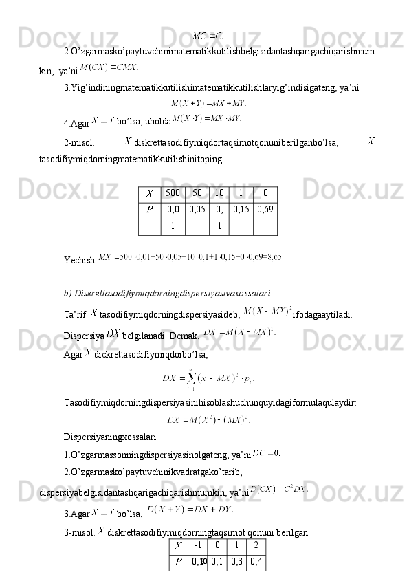 102.O’zgarmasko’paytuvchinimatematikkutil ish belgisidantashqarigachiqarishmum
kin,   ya’ni
3.Yig’indiningmatematikkutil ish imatematikkutil ish laryig’indisigateng,  ya’ni
4.Agar bo’lsa, uholda
2 -misol.   diskrettasodifiymiqdortaqsimotqonuniberilganbo’lsa,  
tasodifiymiqdorningmatematikkutil ish initoping.
500 50 10 1 0
0 , 0
1 0 , 05 0 ,
1 0 , 15 0 , 69
Ye chish.
b ) Diskrettasodifiymiqdorningdispersiyasivaxossalari.
Ta’rif. tasodifiymiqdorningdispersiyasideb,  ifodagaaytiladi. 
Dispersiya belgilanadi. Demak, 
Agar dickrettasodifiymiqdorbo’lsa, 
Tasodifiymiqdorningdispersiyasinihisoblashuchunquyidagiformulaqulaydir:
Dispersiyaningxossalari:
1.O’zgarmassonningdispersiyasinolgateng , ya’ni
2.O’zgarmasko’paytuvchinikvadratgako’tarib,
dispersiyabelgisidantashqarigachiqarishmumkin,  ya’ni
3.Agar bo’lsa, 
3 -misol. diskret tasodifiymiqdor ning taqsimot qonuni berilgan: 
-1 0 1 2
0 , 2 0 , 1 0 , 3 0 , 4 