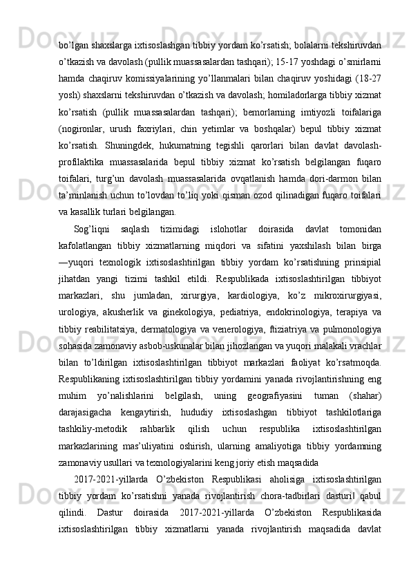 bo’lgan shaxslarga ixtisoslashgan tibbiy yordam ko’rsatish; bolalarni tekshiruvdan
o’tkazish va davolash (pullik muassasalardan tashqari); 15-17 yoshdagi o’smirlarni
hamda   chaqiruv   komissiyalarining   yo’llanmalari   bilan   chaqiruv   yoshidagi   (18-27
yosh) shaxslarni tekshiruvdan o’tkazish va davolash; homiladorlarga tibbiy xizmat
ko’rsatish   (pullik   muassasalardan   tashqari);   bemorlarning   imtiyozli   toifalariga
(nogironlar,   urush   faxriylari,   chin   yetimlar   va   boshqalar)   bepul   tibbiy   xizmat
ko’rsatish.   Shuningdek,   hukumatning   tegishli   qarorlari   bilan   davlat   davolash-
profilaktika   muassasalarida   bepul   tibbiy   xizmat   ko’rsatish   belgilangan   fuqaro
toifalari,   turg’un   davolash   muassasalarida   ovqatlanish   hamda   dori-darmon   bilan
ta’minlanish uchun to’lovdan to’liq yoki qisman ozod qilinadigan fuqaro toifalari
va kasallik turlari belgilangan.
Sog’liqni   saqlash   tizimidagi   islohotlar   doirasida   davlat   tomonidan
kafolatlangan   tibbiy   xizmatlarning   miqdori   va   sifatini   yaxshilash   bilan   birga
―yuqori   texnologik   ixtisoslashtirilgan   tibbiy   yordam   ko’rsatishning   prinsipial
jihatdan   yangi   tizimi   tashkil   etildi.   Respublikada   ixtisoslashtirilgan   tibbiyot
markazlari,   shu   jumladan,   xirurgiya,   kardiologiya,   ko’z   mikroxirurgiyasi,
urologiya,   akusherlik   va   ginekologiya,   pediatriya,   endokrinologiya,   terapiya   va
tibbiy   reabilitatsiya,   dermatologiya   va   venerologiya,   ftiziatriya   va   pulmonologiya
sohasida zamonaviy asbob-uskunalar bilan jihozlangan va yuqori malakali vrachlar
bilan   to’ldirilgan   ixtisoslashtirilgan   tibbiyot   markazlari   faoliyat   ko’rsatmoqda.
Respublikaning   ixtisoslashtirilgan   tibbiy   yordamini   yanada   rivojlantirishning   eng
muhim   yo’nalishlarini   belgilash,   uning   geografiyasini   tuman   (shahar)
darajasigacha   kengaytirish,   hududiy   ixtisoslashgan   tibbiyot   tashkilotlariga
tashkiliy-metodik   rahbarlik   qilish   uchun   respublika   ixtisoslashtirilgan
markazlarining   mas’uliyatini   oshirish,   ularning   amaliyotiga   tibbiy   yordamning
zamonaviy usullari va texnologiyalarini keng joriy etish maqsadida
2017-2021-yillarda   O’zbekiston   Respublikasi   aholisiga   ixtisoslashtirilgan
tibbiy   yordam   ko’rsatishni   yanada   rivojlantirish   chora-tadbirlari   dasturi   qabul‖
qilindi.   Dastur   doirasida   2017-2021-yillarda   O’zbekiston   Respublikasida
ixtisoslashtirilgan   tibbiy   xizmatlarni   yanada   rivojlantirish   maqsadida   davlat