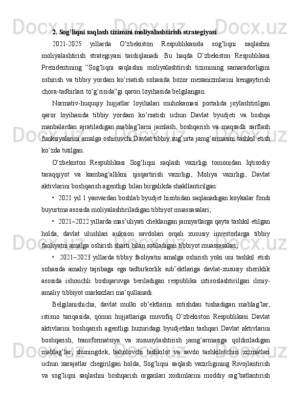 2. Sog’liqni saqlash tizimini moliyalashtirish strategiyasi 
2021-2025   yillarda   O’zbekiston   Respublikasida   sog’liqni   saqlashni
moliyalashtirish   strategiyasi   tasdiqlanadi.   Bu   haqda   O’zbekiston   Respublikasi
Prezidentining   “Sog’liqni   saqlashni   moliyalashtirish   tizimining   samaradorligini
oshirish   va   tibbiy   yordam   ko’rsatish   sohasida   bozor   mexanizmlarini   kengaytirish
chora-tadbirlari to’g’risida”gi qarori loyihasida belgilangan.
Normativ-huquqiy   hujjatlar   loyihalari   muhokamasi   portalida   joylashtirilgan
qaror   loyihasida   tibbiy   yordam   ko’rsatish   uchun   Davlat   byudjeti   va   boshqa
manbalardan   ajratiladigan   mablag’larni   jamlash,   boshqarish   va   maqsadli   sarflash
funksiyalarini amalga oshiruvchi Davlat tibbiy sug’urta jamg’armasini tashkil etish
ko’zda tutilgan.
O’zbekiston   Respublikasi   Sog’liqni   saqlash   vazirligi   tomonidan   Iqtisodiy
taraqqiyot   va   kambag’allikni   qisqartirish   vazirligi,   Moliya   vazirligi,   Davlat
aktivlarini boshqarish agentligi bilan birgalikda shakllantirilgan:
•  2021 yil 1 yanvardan boshlab byudjet hisobidan saqlanadigan koykalar fondi
buyurtma asosida moliyalashtiriladigan tibbiyot muassasalari;
•  2021–2022 yillarda mas’uliyati cheklangan jamiyatlarga qayta tashkil etilgan
holda,   davlat   ulushlari   auksion   savdolari   orqali   xususiy   investorlarga   tibbiy
faoliyatni amalga oshirish sharti bilan sotiladigan tibbiyot muassasalari;
•     2021–2023   yillarda   tibbiy   faoliyatni   amalga   oshirish   yoki   uni   tashkil   etish
sohasida   amaliy   tajribaga   ega   tadbirkorlik   sub’ektlariga   davlat-xususiy   sheriklik
asosida   ishonchli   boshqaruvga   beriladigan   respublika   ixtisoslashtirilgan   ilmiy-
amaliy tibbiyot markazlari ma’qullanadi.
Belgilanishicha,   davlat   mulki   ob’ektlarini   sotishdan   tushadigan   mablag’lar,
istisno   tariqasida,   qonun   hujjatlariga   muvofiq   O’zbekiston   Respublikasi   Davlat
aktivlarini   boshqarish   agentligi   huzuridagi   byudjetdan   tashqari   Davlat   aktivlarini
boshqarish,   transformatsiya   va   xususiylashtirish   jamg’armasiga   qoldiriladigan
mablag’lar,   shuningdek,   baholovchi   tashkilot   va   savdo   tashkilotchisi   xizmatlari
uchun   xarajatlar   chegirilgan   holda,   Sog’liqni   saqlash   vazirligining   Rivojlantirish
va   sog’liqni   saqlashni   boshqarish   organlari   xodimlarini   moddiy   rag’batlantirish
