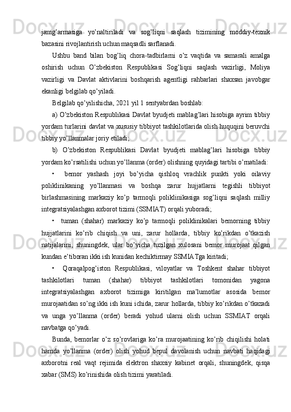 jamg’armasiga   yo’naltiriladi   va   sog’liqni   saqlash   tizimining   moddiy-texnik
bazasini rivojlantirish uchun maqsadli sarflanadi.
Ushbu   band   bilan   bog’liq   chora-tadbirlarni   o’z   vaqtida   va   samarali   amalga
oshirish   uchun   O’zbekiston   Respublikasi   Sog’liqni   saqlash   vazirligi,   Moliya
vazirligi   va   Davlat   aktivlarini   boshqarish   agentligi   rahbarlari   shaxsan   javobgar
ekanligi belgilab qo’yiladi.
Belgilab qo’yilishicha, 2021 yil 1 sentyabrdan boshlab:
a) O’zbekiston Respublikasi Davlat byudjeti mablag’lari hisobiga ayrim tibbiy
yordam turlarini davlat va xususiy tibbiyot tashkilotlarida olish huquqini beruvchi
tibbiy yo’llanmalar joriy etiladi;
b)   O’zbekiston   Respublikasi   Davlat   byudjeti   mablag’lari   hisobiga   tibbiy
yordam ko’rsatilishi uchun yo’llanma (order) olishning quyidagi tartibi o’rnatiladi:
•     bemor   yashash   joyi   bo’yicha   qishloq   vrachlik   punkti   yoki   oilaviy
poliklinikaning   yo’llanmasi   va   boshqa   zarur   hujjatlarni   tegishli   tibbiyot
birlashmasining   markaziy   ko’p   tarmoqli   poliklinikasiga   sog’liqni   saqlash   milliy
integratsiyalashgan axborot tizimi (SSMIAT) orqali yuboradi;
•     tuman   (shahar)   markaziy   ko’p   tarmoqli   poliklinikalari   bemorning   tibbiy
hujjatlarini   ko’rib   chiqish   va   uni,   zarur   hollarda,   tibbiy   ko’rikdan   o’tkazish
natijalarini,   shuningdek,   ular   bo’yicha   tuzilgan   xulosani   bemor   murojaat   qilgan
kundan e’tiboran ikki ish kunidan kechiktirmay SSMIATga kiritadi;
•     Qoraqalpog’iston   Respublikasi,   viloyatlar   va   Toshkent   shahar   tibbiyot
tashkilotlari   tuman   (shahar)   tibbiyot   tashkilotlari   tomonidan   yagona
integratsiyalashgan   axborot   tizimiga   kiritilgan   ma’lumotlar   asosida   bemor
murojaatidan so’ng ikki ish kuni ichida, zarur hollarda, tibbiy ko’rikdan o’tkazadi
va   unga   yo’llanma   (order)   beradi   yohud   ularni   olish   uchun   SSMIAT   orqali
navbatga qo’yadi.
Bunda,   bemorlar   o’z   so’rovlariga   ko’ra   murojaatining   ko’rib   chiqilishi   holati
hamda   yo’llanma   (order)   olish   yohud   bepul   davolanish   uchun   navbati   haqidagi
axborotni   real   vaqt   rejimida   elektron   shaxsiy   kabinet   orqali,   shuningdek,   qisqa
xabar (SMS) ko’rinishida olish tizimi yaratiladi.