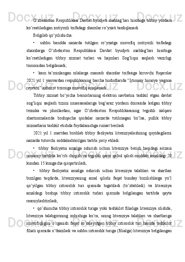 O’zbekiston  Respublikasi   Davlat   byudjeti   mablag’lari  hisobiga   tibbiy  yordam
ko’rsatiladigan imtiyozli toifadagi shaxslar ro’yxati tasdiqlanadi.
Belgilab qo’yilishicha:
•     ushbu   bandda   nazarda   tutilgan   ro’yxatga   muvofiq   imtiyozli   toifadagi
shaxslarga   O’zbekiston   Respublikasi   Davlat   byudjeti   mablag’lari   hisobiga
ko’rsatiladigan   tibbiy   xizmat   turlari   va   hajmlari   Sog’liqni   saqlash   vazirligi
tomonidan belgilanadi;
•     kam   ta’minlangan   oilalarga   mansub   shaxslar   toifasiga   kiruvchi   fuqarolar
2021 yil 1 yanvardan respublikaning barcha hududlarida “Ijtimoiy himoya yagona
reyestri” axborot tizimiga muvofiq aniqlanadi.
Tibbiy   xizmat   bo’yicha   bemorlarning   elektron   navbatini   tashkil   etgan   davlat
sog’liqni   saqlash   tizimi   muassasalariga   beg’araz   yordam   doirasida   kelgan   tibbiy
texnika   va   jihozlardan,   agar   O’zbekiston   Respublikasining   tegishli   xalqaro
shartnomalarida   boshqacha   qoidalar   nazarda   tutilmagan   bo’lsa,   pullik   tibbiy
xizmatlarni tashkil etishda foydalanishga ruxsat beriladi.
2021   yil   1   martdan   boshlab   tibbiy   faoliyatni   litsenziyalashning   quyidagilarni
nazarda tutuvchi soddalashtirilgan tartibi joriy etiladi:
•     tibbiy   faoliyatni   amalga   oshirish   uchun   litsenziya   berish   haqidagi   arizani
umumiy tartibda ko’rib chiqish va tegishli qaror qabul qilish muddati amaldagi 20
kundan 15 kungacha qisqartiriladi;
•     tibbiy   faoliyatni   amalga   oshirish   uchun   litsenziya   talablari   va   shartlari
buzilgan   taqdirda,   litsenziyaning   amal   qilishi   faqat   bunday   buzilishlarga   yo’l
qo’yilgan   tibbiy   ixtisoslik   turi   qismida   tugatiladi   (to’xtatiladi)   va   litsenziya
amaldagi   boshqa   tibbiy   ixtisoslik   turlari   qismida   belgilangan   tartibda   qayta
rasmiylashtiriladi;
•   qo’shimcha tibbiy ixtisoslik turiga yoki tashkilot filialiga litsenziya olishda,
litsenziya   talabgorining   xohishiga   ko’ra,   uning   litsenziya   talablari   va   shartlariga
muvofiqligini   o’rganish   faqat   so’ralayotgan   tibbiy   ixtisoslik   turi   hamda   tashkilot
filiali qismida o’tkaziladi va ushbu ixtisoslik turiga (filialga) litsenziya belgilangan