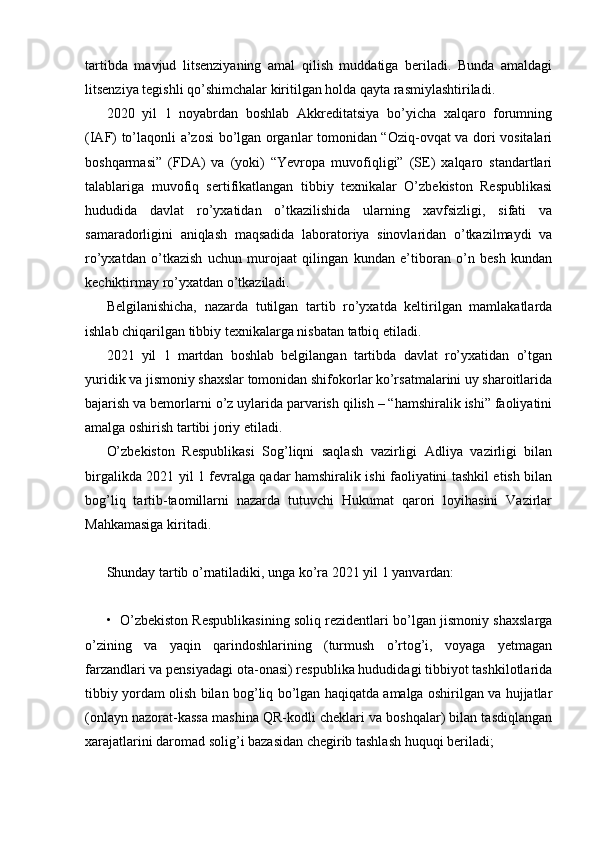 tartibda   mavjud   litsenziyaning   amal   qilish   muddatiga   beriladi.   Bunda   amaldagi
litsenziya tegishli qo’shimchalar kiritilgan holda qayta rasmiylashtiriladi.
2020   yil   1   noyabrdan   boshlab   Akkreditatsiya   bo’yicha   xalqaro   forumning
(IAF) to’laqonli a’zosi bo’lgan organlar tomonidan “Oziq-ovqat va dori vositalari
boshqarmasi”   (FDA)   va   (yoki)   “Yevropa   muvofiqligi”   (SE)   xalqaro   standartlari
talablariga   muvofiq   sertifikatlangan   tibbiy   texnikalar   O’zbekiston   Respublikasi
hududida   davlat   ro’yxatidan   o’tkazilishida   ularning   xavfsizligi,   sifati   va
samaradorligini   aniqlash   maqsadida   laboratoriya   sinovlaridan   o’tkazilmaydi   va
ro’yxatdan   o’tkazish   uchun   murojaat   qilingan   kundan   e’tiboran   o’n   besh   kundan
kechiktirmay ro’yxatdan o’tkaziladi.
Belgilanishicha,   nazarda   tutilgan   tartib   ro’yxatda   keltirilgan   mamlakatlarda
ishlab chiqarilgan tibbiy texnikalarga nisbatan tatbiq etiladi.
2021   yil   1   martdan   boshlab   belgilangan   tartibda   davlat   ro’yxatidan   o’tgan
yuridik va jismoniy shaxslar tomonidan shifokorlar ko’rsatmalarini uy sharoitlarida
bajarish va bemorlarni o’z uylarida parvarish qilish – “hamshiralik ishi” faoliyatini
amalga oshirish tartibi joriy etiladi.
O’zbekiston   Respublikasi   Sog’liqni   saqlash   vazirligi   Adliya   vazirligi   bilan
birgalikda 2021 yil 1 fevralga qadar hamshiralik ishi faoliyatini tashkil etish bilan
bog’liq   tartib-taomillarni   nazarda   tutuvchi   Hukumat   qarori   loyihasini   Vazirlar
Mahkamasiga kiritadi.
Shunday tartib o’rnatiladiki, unga ko’ra 2021 yil 1 yanvardan:
•   O’zbekiston Respublikasining soliq rezidentlari bo’lgan jismoniy shaxslarga
o’zining   va   yaqin   qarindoshlarining   (turmush   o’rtog’i,   voyaga   yetmagan
farzandlari va pensiyadagi ota-onasi) respublika hududidagi tibbiyot tashkilotlarida
tibbiy yordam olish bilan bog’liq bo’lgan haqiqatda amalga oshirilgan va hujjatlar
(onlayn nazorat-kassa mashina QR-kodli cheklari va boshqalar) bilan tasdiqlangan
xarajatlarini daromad solig’i bazasidan chegirib tashlash huquqi beriladi;